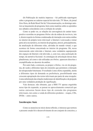 (b) Publicação de matéria impressa – foi publicada reportagem
sobre o programa no caderno especial de televisão, TV Show, do jornal
Zero Hora, da Rede Brasil Sul de Telecomunicações, no domingo anterior ao lançamento do programa, bem como matérias sobre os episódios
nos sábados coincidentes com a exibição do seriado.
Como se pode ver, as relações de convergência de caráter transpositivo ocorridas no programa Online são da ordem da inerência, isto
é, dizem respeito às formas condensadas de interação com outras mídias
no interior do próprio texto televisual: a Internet é convocada a tomar
parte ativa na narrativa, no interior do programa, através, principalmente,
da atualização de diferentes telas, advindas do mundo virtual, o que
acontece de forma concentrada no interior do programa. Há, nessa
interconexão entre televisão e Internet, uma verdadeira superposição
dos espaços da Internet e da televisão, e, com isso, uma aceleração do
tempo, da narrativa ficcional. As estratégias de articulação dessas duas
plataformas, tal como o são utilizadas em Online, aparecem descritas e
exemplificadas no decorrer da análise.
Por outro lado, a emissora, ao propor o Online, via site do programa, dá vazão a diferentes tipos de extensões que permitem a interação
do telespectador/internauta. O resultado é uma oferta expandida, atenta
a diferentes tipos de demanda ou preferência, possibilitando uma
crescente apropriação dos textos televisuais por parte de uma recepção:
é uma substituição das relações tradicionais de identificação e de projeção
por uma verdadeira produção de significação.
Vale destacar, não obstante, que a RBS TV apenas engatinha
nesse tipo de expansão, se pensar no aproveitamento comercial que
outras emissoras fazem desse tipo de extensão dos programas
televisuais, tais como a venda de diferentes produtos – roupas, CDs,
DVDs – entre outros.

Considerações finais
Como se anunciou no início desta reflexão, o interesse que norteou
o presente estudo foi o desenvolvimento de um conjunto de conceitos, a
145

 