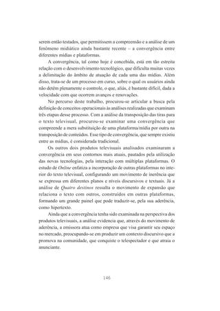 serem então testados, que permitissem a compreensão e a análise de um
fenômeno midiático ainda bastante recente – a convergência entre
diferentes mídias e plataformas.
A convergência, tal como hoje é concebida, está em tão estreita
relação com o desenvolvimento tecnológico, que dificulta muitas vezes
a delimitação do âmbito de atuação de cada uma das mídias. Além
disso, trata-se de um processo em curso, sobre o qual os usuários ainda
não detêm plenamente o controle, o que, aliás, é bastante difícil, dada a
velocidade com que ocorrem avanços e renovações.
No percurso deste trabalho, procurou-se articular a busca pela
definição de conceitos operacionais às análises realizadas que examinam
três etapas desse processo. Com a análise da transposição das tiras para
o texto televisual, procurou-se examinar uma convergência que
compreende a mera substituição de uma plataforma/mídia por outra na
transposição de conteúdos. Esse tipo de convergência, que sempre existiu
entre as mídias, é considerada tradicional.
Os outros dois produtos televisuais analisados examinaram a
convergência em seus contornos mais atuais, pautados pela utilização
das novas tecnologias, pela interação com múltiplas plataformas. O
estudo de Online enfatiza a incorporação de outras plataformas no interior do texto televisual, configurando um movimento de inerência que
se expressa em diferentes planos e níveis discursivos e textuais. Já a
análise de Quatro destinos ressalta o movimento de expansão que
relaciona o texto com outros, construídos em outras plataformas,
formando um grande painel que pode traduzir-se, pela sua aderência,
como hipertexto.
Ainda que a convergência tenha sido examinada na perspectiva dos
produtos televisuais, a análise evidencia que, através do movimento de
aderência, a emissora atua como empresa que visa garantir seu espaço
no mercado, preocupando-se em produzir um contexto discursivo que a
promova na comunidade, que conquiste o telespectador e que atraia o
anunciante.

146

 