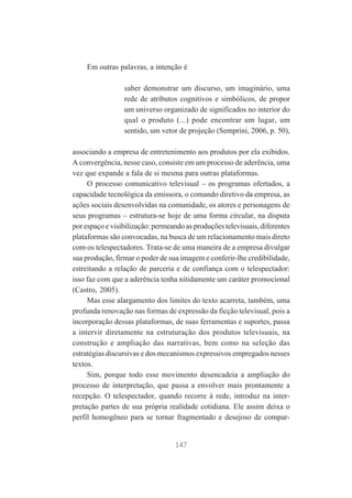 Em outras palavras, a intenção é
saber demonstrar um discurso, um imaginário, uma
rede de atributos cognitivos e simbólicos, de propor
um universo organizado de significados no interior do
qual o produto (...) pode encontrar um lugar, um
sentido, um vetor de projeção (Semprini, 2006, p. 50),
associando a empresa de entretenimento aos produtos por ela exibidos.
A convergência, nesse caso, consiste em um processo de aderência, uma
vez que expande a fala de si mesma para outras plataformas.
O processo comunicativo televisual – os programas ofertados, a
capacidade tecnológica da emissora, o comando diretivo da empresa, as
ações sociais desenvolvidas na comunidade, os atores e personagens de
seus programas – estrutura-se hoje de uma forma circular, na disputa
por espaço e visibilização: permeando as produções televisuais, diferentes
plataformas são convocadas, na busca de um relacionamento mais direto
com os telespectadores. Trata-se de uma maneira de a empresa divulgar
sua produção, firmar o poder de sua imagem e conferir-lhe credibilidade,
estreitando a relação de parceria e de confiança com o telespectador:
isso faz com que a aderência tenha nitidamente um caráter promocional
(Castro, 2005).
Mas esse alargamento dos limites do texto acarreta, também, uma
profunda renovação nas formas de expressão da ficção televisual, pois a
incorporação dessas plataformas, de suas ferramentas e suportes, passa
a intervir diretamente na estruturação dos produtos televisuais, na
construção e ampliação das narrativas, bem como na seleção das
estratégias discursivas e dos mecanismos expressivos empregados nesses
textos.
Sim, porque todo esse movimento desencadeia a ampliação do
processo de interpretação, que passa a envolver mais prontamente a
recepção. O telespectador, quando recorre à rede, introduz na interpretação partes de sua própria realidade cotidiana. Ele assim deixa o
perfil homogêneo para se tornar fragmentado e desejoso de compar-

147

 