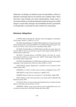 tilhamento e de diálogo, na medida em que está aprendendo a utilizar as
diferentes tecnologias para ter um controle mais completo sobre o fluxo
televisual e para interagir com outros telespectadores. Sendo assim, a
construção midiática, até então pautada pelo modelo do tipo passivo (olhar
imagens, escutar rádio), dá lugar a uma modalidade interativa, permitindo
ao telespectador a construção de outros modelos de comunicação.

Referências bibliográficas
CASTRO, Maria Lília Dias de. Televisão: entre a divulgação e a promoção.
Contracampo, Niterói, v.2/2005, p. 113-125.
DUARTE, Elizabeth Bastos; CASTRO, Maria Lília Dias de. O contexto televisual
no Rio Grande do Sul: a produção da RBS TV. In: LOPES, Immacolata (org). Ficção
televisiva no Brasil: temas e perspectivas. São Paulo: Globo, 2009.
DUARTE, Elizabeth Bastos; CASTRO, Maria Lília Dias de. (orgs). Núcleo de
especiais RBS TV: ficção e documentário regional. Porto Alegre: Sulina, 2009. Col.
Estudos sobre o audiovisual.
DUARTE, Elizabeth Bastos; CASTRO, Maria Lília Dias de. (orgs).
Convergências midiáticas: produção ficcional – RBS TV. Porto Alegre: Sulina, 2010.
Col. Estudos sobre o audiovisual.
DUARTE, Elizabeth Bastos; CASTRO, Maria Lília Dias de. Sur la convergence
médiatique. Trad. François Jost. Télévision, Paris, CNRS, n. 2, 2011.
FONTANILLE, Jacques. Significação e visualidade: exercícios práticos. Porto
Alegre: Sulina, 2005.
GREIMAS, A. J. Sobre o sentido: ensaios semióticos. Petrópolis: Vozes, 1975.
HJELMSLEV, Louis. Ensayos linguisticos. Madrid: 1972.
JENKINS, Henry. Cultura da convergência. 2ª ed. São Paulo: Aleph, 2009.
JOST, François. La télévision du quotidien: entre réalité et fiction. Bruxelles: De
Boeck Université, 2001.
LACALLE, Charo. As novas narrativas de ficção televisiva e a internet. Revista
Matrizes, São Paulo, jan./jul. 2010, p. 79-102.
SEMPRINI, Andrea. A marca pós-moderna: poder e fragilidade da marca na
sociedade contemporânea. São Paulo: Estação das Letras, 2006.

148

 