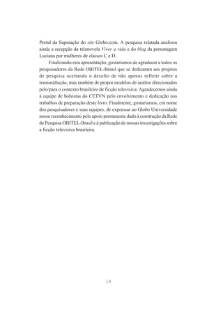 Portal da Superação do site Globo.com. A pesquisa relatada analisou
ainda a recepção da telenovela Viver a vida e do blog da personagem
Luciana por mulheres de classes C e D.
Finalizando esta apresentação, gostaríamos de agradecer a todos os
pesquisadores da Rede OBITEL-Brasil que se dedicaram aos projetos
de pesquisa aceitando o desafio de não apenas refletir sobre a
transmidiação, mas também de propor modelos de análise direcionados
pelo/para o contexto brasileiro de ficção televisiva. Agradecemos ainda
à equipe de bolsistas do CETVN pelo envolvimento e dedicação nos
trabalhos de preparação deste livro. Finalmente, gostaríamos, em nome
dos pesquisadores e suas equipes, de expressar ao Globo Universidade
nosso reconhecimento pelo apoio permanente dado à construção da Rede
de Pesquisa OBITEL-Brasil e à publicação de nossas investigações sobre
a ficção televisiva brasileira.

14

 