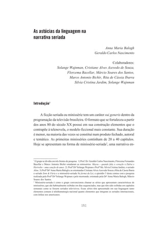 As astúcias da linguagem na
narrativa seriada
Anna Maria Balogh
Geraldo Carlos Nascimento
Colaboradores:
Solange Wajnman, Cristiane Alves Azevedo de Souza,
Florcema Bacellar, Márcio Soares dos Santos,
Marco Antonio Bichir, Rita de Cássia Ibarra
Silvia Cristina Jardim, Solange Wajnman

Introdução1
A ficção seriada ou minissérie tem um caráter sui generis dentro da
programação da televisão brasileira. O formato que se fortaleceu a partir
dos anos 80 do século XX possui em sua construção elementos que o
contrapõe à telenovela, o modelo ficcional mais constante. Sua duração
é menor, na maioria das vezes se constitui num produto fechado, autoral
e temático. As primeiras minisséries continham de 20 a 40 capítulos.
Hoje se apresentam na forma de minissérie-seriada2, uma narrativa en-

1
O grupo se dividiu em três frentes de pesquisa: 1) Prof. Dr. Geraldo Carlos Nascimento, Florcema Fernandes
Bacellar e Marco Antonio Bichir estudaram as minisséries: Maysa – quando fala o coração e Dalva e
Herivelto – uma canção de amor. 2) Profª Drª Solange Wajman e Profª Ms. Silvia Cristina Jardim, o seriado
Aline. 3) Profª Drª Anna Maria Balogh e as orientandas Cristiane Alves Azevedo Souza e Rita de Cássia Ibarra
o seriado Som & Fúria e a minissérie-seriada Na forma da Lei, o episódio 5 desta contou com a pesquisa
realizada pela Profª Drª Solange Wajman e pelo mestrando, orientado pela Drª Anna Maria Balogh, Márcio
Soares dos Santos.
2
Minissérie-seriada é como o grupo convencionou chamar as séries que apresentam características de
minisséries, que são habitualmente exibidas em dias sequenciados, mas que têm sido exibidas em capítulos
semanais como se fossem seriados televisivos. Essas séries têm apresentado em sua linguagem tanto
elementos comuns à teledramaturgia nacional quanto elementos que integram os seriados internacionais,
com ênfase nos americanos.

151

 
