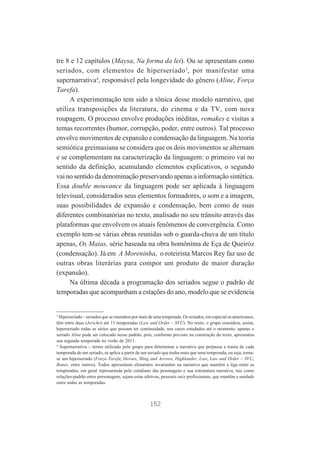tre 8 e 12 capítulos (Maysa, Na forma da lei). Ou se apresentam como
seriados, com elementos de hiperseriado 3, por manifestar uma
supernarrativa4, responsável pela longevidade do gênero (Aline, Força
Tarefa).
A experimentação tem sido a tônica desse modelo narrativo, que
utiliza transposições da literatura, do cinema e da TV, com nova
roupagem. O processo envolve produções inéditas, remakes e visitas a
temas recorrentes (humor, corrupção, poder, entre outros). Tal processo
envolve movimentos de expansão e condensação da linguagem. Na teoria
semiótica greimasiana se considera que os dois movimentos se alternam
e se complementam na caracterização da linguagem: o primeiro vai no
sentido da definição, acumulando elementos explicativos, o segundo
vai no sentido da denominação preservando apenas a informação sintética.
Essa double mouvance da linguagem pode ser aplicada à linguagem
televisual, considerados seus elementos formadores, o som e a imagem,
suas possibilidades de expansão e condensação, bem como de suas
diferentes combinatórias no texto, analisado no seu trânsito através das
plataformas que envolvem os atuais fenômenos de convergência. Como
exemplo tem-se várias obras reunidas sob o guarda-chuva de um título
apenas, Os Maias, série baseada na obra homônima de Eça de Queiróz
(condensação). Já em A Moreninha, o roteirista Marcos Rey faz uso de
outras obras literárias para compor um produto de maior duração
(expansão).
Na última década a programação dos seriados segue o padrão de
temporadas que acompanham a estações do ano, modelo que se evidencia

3

Hiperseriado – seriados que se estendem por mais de uma temporada. Os seriados, em especial os americanos,
têm entre duas (Jericho) até 13 temporadas (Law and Order – SVU). No texto, o grupo considera, assim,
hiperseriado todas as séries que possam ter continuidade, nos casos estudados até o momento, apenas o
seriado Aline pode ser colocado nesse padrão, pois, conforme previsto na construção do texto, apresentou
sua segunda temporada no verão de 2011.
4
Supernarrativa – termo utilizado pelo grupo para determinar a narrativa que perpassa a trama de cada
temporada de um seriado, se aplica a partir de um seriado que tenha mais que uma temporada, ou seja, tornase um hiperseriado (Força Tarefa, Heroes, Sling and Arrows, Highlander, Lost, Law and Order – SVU,
Bones, entre outros). Todos apresentam elementos invariantes na narrativa que mantêm a liga entre as
temporadas, em geral representada pelo cotidiano das pesonagens e sua estrututura narrativa, tais como
relações-padrão entre personagens, sejam estas afetivas, pessoais ou/e profissionais, que mantêm a unidade
entre todas as temporadas.

152

 