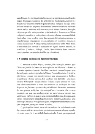 tecnológicas. Os movimentos da linguagem se manifestam em diferentes
etapas do processo gerativo do texto (níveis fundamental, narrativo e
discursivo) tal como entendido pela semiótica francesa, ou seja, como
divisões em níveis do plano do conteúdo. Dentro dessa base estrutural
tem-se o nível narrativo mais abstrato que se reveste de temas, isotopias
e figuras que dão a singularidade própria do nível discursivo, o último
estágio do conteúdo, o mais próximo da materialidade. A materialidade
é entendida como sendo o plano da expressão hjelmsleviano em que as
singularidades linguageiras se concretizam em elementos materiais,
visuais ou auditivos. A relação entre planos constrói o texto. Além disso,
a fundamentação teórica se desdobra em alguns vetores básicos, da
semiótica (Greimas, Balogh, Fiorin, Nascimento), bem como da
convergência e transmediação (Murray e Jenkims).

1. A narrativa na minissérie Maysa em três fases
O narrador na série Maysa, quando fala o coração, exibida pela
Globo em janeiro de 2009, em oito capítulos, na faixa das 22 horas, se
ocupa de aspectos relevantes da vida e carreira da cantora Maysa – uma
das intérpretes mais prestigiadas da Música Popular Brasileira. A história,
não linear, começa com acontecimentos que antecederam o fatídico
acidente que vitimou a artista. Em local não bem definido – uma maca
ou leito de hospital – pouco antes de falecer, Maysa aparece em close,
com olhos semiabertos e rosto todo marcado de estilhaços de vidro.
Segue-se um flashback por meio do qual a história da cantora, a exemplo
de uma grande subjetiva cinematográfica, é narrada. Os eventos
marcantes de sua vida evoluem mais ao sabor do que seriam suas
lembranças e afetos do que de uma temporalidade rígida. Contudo, esta
jamais é inteiramente apagada pelo discurso narrativo, delineando uma
cronologia básica de evolução das ações, compreendendo também oscilações temporais, avanços e recuos no relato.
O que imprime marca à narrativa televisiva é o trabalho efetuado
das câmeras, edição e sonoplastia, que determinam as escolhas do narrador
e o modo como ele vê a realidade ficcionalizada. A série que se pretende
154

 