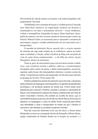 fiel à história da vida da cantora, no entanto, é de ordem biográfica, não
propriamente ficcional.
Trabalhando com a intenção de buscar a verdade possível, baseado
num saber-fazer narrativo, na organização sintáxica do discurso e
sustentando-se em fatos e documentos diversos – textos midiáticos,
verbais e iconográficos, fotografias de época, filmes familiares, discografia da cantora e uso dos recursos narrativos diversos para contar sua
história, Manuel Carlos, ao reconstruir para o espectador a memória da
personagem, resgata o sentido estabelecendo um elo emocional com o
telespectador.
O narrador da minissérie Maysa, quando fala o coração assumiu
de antemão um jogo nada simples de se estabelecer: operar no limite
entre a realidade e a ficção; relatar a história de Maysa de um ponto de
vista de certa forma comprometido – o do filho da artista, Jayme
Monjardim, diretor da minissérie.
Trata-se, pois, de uma narrativa que convoca atores sociais e midiáticos, com existência recente e pública; refere-se a acontecimentos
divulgados pelos meios da época, a dados historiográficos acessíveis,
registros audiovisuais dos desempenhos artísticos e mesmo sociais da
artista. A trajetória da cantora está organizada em três fases que remetem
às décadas de 50, 60 e 70 do século XX.
Embora a plataforma nuclear da minissérie seja a televisão, o programa
adota elementos da linguagem cinematográfica e se apropria da parafernália
tecnológica e de produção próprias da sétima arte. Utiliza ainda como
plataforma para construir a história e pontuar a narrativa a discografia de
Maysa, com interpretações originais da cantora, estabelecendo um clima de
maior veracidade à história. Há cuidado na escolha de atores, que se
assemelham bastante às pessoas envolvidas na vida de Maysa, bem como os
figurinos, as maquiagens e cortes de cabelo foram essenciais para definir
suas identidades e situar o telespectador no tempo em que a história se
encontrava, não obstante às oscilações temporais referidas.
Para dar conta dos diferentes looks nas três fases, o diretor Jaime
Monjardim recorreu ao consagrado diretor de fotografia Affonso Beato,
antigo colaborador de Glauber Rocha em O dragão da maldade e o

155

 