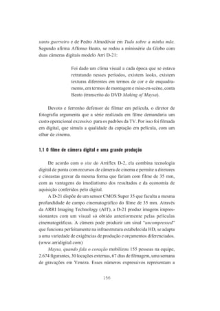 santo guerreiro e de Pedro Almodóvar em Tudo sobre a minha mãe.
Segundo afirma Affonso Beato, se rodou a minissérie da Globo com
duas câmeras digitais modelo Arri D-21:
Foi dado um clima visual a cada época que se estava
retratando nesses períodos, existem looks, existem
texturas diferentes em termos de cor e de enquadramento, em termos de montagem e mise-en-scène, conta
Beato (transcrito do DVD Making of Maysa).
Devoto e ferrenho defensor de filmar em película, o diretor de
fotografia argumenta que a série realizada em filme demandaria um
custo operacional excessivo para os padrões da TV. Por isso foi filmada
em digital, que simula a qualidade da captação em película, com um
olhar de cinema.

1.1 O filme de câmera digital e uma grande produção
De acordo com o site do Arriflex D-2, ela combina tecnologia
digital de ponta com recursos de câmera de cinema e permite a diretores
e cineastas gravar da mesma forma que fariam com filme de 35 mm,
com as vantagens do imediatismo dos resultados e da economia de
aquisição conferidos pelo digital.
A D-21 dispõe de um sensor CMOS Super 35 que faculta a mesma
profundidade de campo cinematográfico do filme de 35 mm. Através
da ARRI Imaging Technology (AIT), a D-21 produz imagens impressionantes com um visual só obtido anteriormente pelas películas
cinematográficas. A câmera pode produzir um sinal “uncompressed”
que funciona perfeitamente na infraestrutura estabelecida HD, se adapta
a uma variedade de exigências de produção e orçamentos diferenciados.
(www.arridigital.com)
Maysa, quando fala o coração mobilizou 155 pessoas na equipe,
2.674 figurantes, 30 locações externas, 67 dias de filmagem, uma semana
de gravações em Veneza. Esses números expressivos representam a
156

 