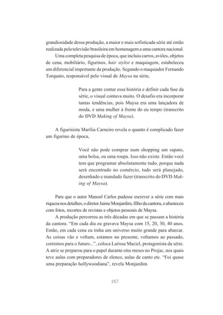 grandiosidade dessa produção, a maior e mais sofisticada série até então
realizada pela televisão brasileira em homenagem a uma cantora nacional.
Uma completa pesquisa de época, que incluiu carros, aviões, objetos
de cena, mobiliário, figurinos, hair stylist e maquiagem, estabeleceu
um diferencial importante da produção. Segundo o maquiador Fernando
Torquato, responsável pelo visual de Maysa na série,
Para a gente contar essa história e definir cada fase da
série, o visual contava muito. O desafio era incorporar
tantas tendências, pois Maysa era uma lançadora de
moda, e uma mulher à frente do eu tempo (transcrito
do DVD Making of Maysa).
A figurinista Marília Carneiro revela o quanto é complicado fazer
um figurino de época,
Você não pode comprar num shopping um sapato,
uma bolsa, ou uma roupa. Isso não existe. Então você
tem que programar absolutamente tudo, porque nada
será encontrado no comércio, tudo será planejado,
desenhado e mandado fazer (transcrito do DVD Making of Maysa).
Para que o autor Manoel Carlos pudesse escrever a série com mais
riqueza nos detalhes, o diretor Jaime Monjardim, filho da cantora, o abasteceu
com fotos, recortes de revistas e objetos pessoais de Maysa.lustração 2
A produção percorreu as três décadas em que se passam a história
da cantora. “Em cada dia eu gravava Maysa com 15, 20, 30, 40 anos.
Então, em cada cena eu tinha um universo muito grande para abarcar.
As coisas vão e voltam, estamos no presente, voltamos ao passado,
corremos para o futuro...”, coloca Larissa Maciel, protagonista da série.
A atriz se preparou para o papel durante oito meses no Projac, nos quais
teve aulas com preparadores de elenco, aulas de canto etc. “Foi quase
uma preparação hollywoodiana”, revela Monjardim.

157

 