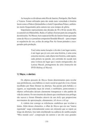 As locações se dividiram entre Rio de Janeiro, Petrópolis, São Paulo
e Veneza. Foram utilizados para dar ainda mais veracidade à história
locais como o Palácio Quitandinha e o hotel Copacabana Palace, ambientes muito frequentados pela cantora nos seus tempos de glória.
Importantes representantes das décadas de 50 e 60 do século XX,
os automóveis Oldsmobile, Buiks e Cadilacs fizeram parte da cenografia
da minissérie. No Museu Aero espacial do Rio de Janeiro foram gravadas
cenas de Maysa e o jornalista-compositor Ronaldo Bôscoli – para compor
as sequências de voo, aviões da antiga Pan Air foram pintados e recuperados pela produção.
Você entra numa locação e ela não é um lugar neutro,
é um lugar que já vem com uma história, é uma coisa
concreta mesmo, cada objeto tem história, cada tapete,
cada pintura na parede, um corrimão de escada tem
uma vivência do lugar que é muito enriquecedor, diz
Larissa Maciel, protagonista da série (transcrito do
DVD Making of Maysa).

1.2 Maysa, a abertura
Os objetos pessoais de Maysa foram determinantes para revelar
suas preferências, seus hábitos e o meio social no qual ela vivia e foram
recolhidos por Hans Donner na abertura. Sua paixão pela bebida e o
cigarro, as requintadas taças de cristal, o mobiliário, porta-retratos e
objetos sofisticados deixam claramente transparecer o alto padrão de
vida da cantora. Os movimentos de câmera que constituem esse prólogo
são suaves e foram filmados através de um dolly que proporciona
movimentos de aproximação, afastamento, tilt down e tilt up.
A vinheta traz consigo as referências simbólicas que revelam a
trama. Além desses elementos, o olhar de Maysa que era sua “marca
registrada” surge reiteradamente como um elemento que se repete ao
longo da abertura. Isso tudo emoldurado na cadência do samba-canção
“Meu mundo caiu”, composição da cantora e um dos seus grandes
158

 