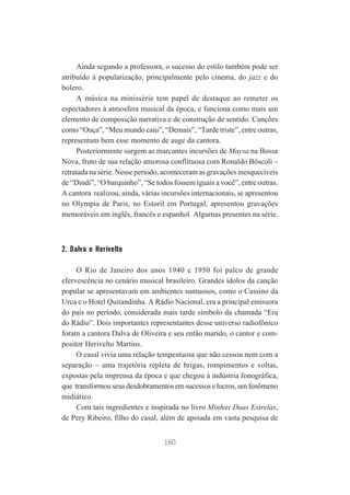Ainda segundo a professora, o sucesso do estilo também pode ser
atribuído à popularização, principalmente pelo cinema, do jazz e do
bolero.
A música na minissérie tem papel de destaque ao remeter os
espectadores à atmosfera musical da época, e funciona como mais um
elemento de composição narrativa e de construção de sentido. Canções
como “Ouça”, “Meu mundo caiu”, “Demais”, “Tarde triste”, entre outras,
representam bem esse momento de auge da cantora.
Posteriormente surgem as marcantes incursões de Maysa na Bossa
Nova, fruto de sua relação amorosa conflituosa com Ronaldo Bôscoli –
retratada na série. Nesse período, aconteceram as gravações inesquecíveis
de “Dindi”, “O barquinho”, “Se todos fossem iguais a você”, entre outras.
A cantora realizou, ainda, várias incursões internacionais, se apresentou
no Olympia de Paris, no Estoril em Portugal, apresentou gravações
memoráveis em inglês, francês e espanhol. Algumas presentes na série.

2. Dalva e Herivelto
O Rio de Janeiro dos anos 1940 e 1950 foi palco de grande
efervescência no cenário musical brasileiro. Grandes ídolos da canção
popular se apresentavam em ambientes suntuosos, como o Cassino da
Urca e o Hotel Quitandinha. A Rádio Nacional, era a principal emissora
do país no período, considerada mais tarde símbolo da chamada “Era
do Rádio”. Dois importantes representantes desse universo radiofônico
foram a cantora Dalva de Oliveira e seu então marido, o cantor e compositor Herivelto Martins.
O casal vivia uma relação tempestuosa que não cessou nem com a
separação – uma trajetória repleta de brigas, rompimentos e voltas,
expostas pela imprensa da época e que chegou à indústria fonográfica,
que transformou seus desdobramentos em sucessos e lucros, um fenômeno
midiático.
Com tais ingredientes e inspirada no livro Minhas Duas Estrelas,
de Pery Ribeiro, filho do casal, além de apoiada em vasta pesquisa de
160

 
