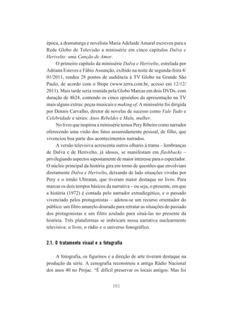 época, a dramaturga e novelista Maria Adelaide Amaral escreveu para a
Rede Globo de Televisão a minissérie em cinco capítulos Dalva e
Herivelto: uma Canção de Amor.
O primeiro capítulo da minissérie Dalva e Herivelto, estrelada por
Adriana Esteves e Fábio Assunção, exibido na noite de segunda-feira 4/
01/2011, rendeu 28 pontos de audiência à TV Globo na Grande São
Paulo, de acordo com o Ibope (www.terra.com.br, acesso em 12/12/
2011). Mais tarde seria reunida pela Globo Marcas em dois DVDs, com
duração de 4h24, contendo os cinco episódios da apresentação na TV
mais alguns extras: peças musicais e making of. A minissérie foi dirigida
por Dennis Carvalho, diretor de novelas de sucesso como Vale Tudo e
Celebridade e séries: Anos Rebeldes e Malu, mulher.
No livro que inspirou a minissérie temos Pery Ribeiro como narrador
oferecendo uma visão dos fatos assumidamente pessoal, de filho, que
vivenciou boa parte dos acontecimentos narrados.
A versão televisiva acrescenta outros olhares à trama – lembranças
de Dalva e de Herivelto, já idosos, se manifestam em flashbacks –
privilegiando aspectos supostamente de maior interesse para o espectador.
O núcleo principal da história gira em torno de questões que envolviam
diretamente Dalva e Herivelto, deixando de lado situações vividas por
Pery e o irmão Ubiratan, que tiveram maior destaque no livro. Para
marcar os dois tempos básicos da narrativa – ou seja, o presente, em que
a história (1972) é contada pelo narrador extradiegético, e o passado
vivenciado pelos protagonistas – adotou-se um recurso orientador do
público: um filtro amarelo-dourado para retratar as situações do passado
dos protagonistas e um filtro azulado para situá-las no presente da
história. Três plataformas se imbricam nessa narrativa nuclearmente
televisiva: o livro, o rádio e o universo fonográfico.

2.1. O tratamento visual e a fotografia
A fotografia, os figurinos e a direção de arte tiveram destaque na
produção da série. A cenografia reconstruiu a antiga Rádio Nacional
dos anos 40 no Projac. “É difícil preservar os locais antigos. Mas foi
161

 