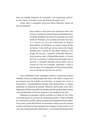 feito um trabalho fantástico de cenografia e de computação gráfica”,
revelou Dennis Carvalho (www.dalvaeherivelto.globo.com).
Ainda sobre a cenografia acrescenta Mário Monteiro, diretor de
arte do programa:
Para retratar os dois palcos dos principais shows dos
músicos, a equipe de cenografia precisou trabalhar duro.
O cenário da Rádio Nacional foi construído na Central
Globo de Produção, com medidas próximas das reais.
Já o Cassino da Urca foi ambientado no Palácio
Quitandinha, em Petrópolis, na região serrana do Rio
de Janeiro. Uma tarefa que serviu como certo resgate
também para o diretor de arte Mário Monteiro. Isso
porque foi seu pai, o arquiteto Alcibíades Monteiro,
quem projetou tanto o Quitandinha quanto o Cassino
da Urca. A estrutura e o padrão dos dois lugares são os
mesmos. A principal diferença está no palco, que no
Cassino da Urca era avançado, iluminado e cobria a
pista de dança. Essa adaptação foi feita no Quitandinha,
com a inclusão de uma pista de acrílico.
Com a finalidade de dar veracidade à história e caracterizar a época
retratada, efetuou-se ampla pesquisa dos locais e dos dados a respeito dos
personagens que são tratados na minissérie. A equipe teve acesso a
documentos e correspondências trocadas entre protagonistas e a artigos
publicados na imprensa do período. Materiais audiovisuais como fotos,
fragmentos de filmes, gravações encontrados durante a pesquisa foram muitas
vezes incorporados no discurso imagético e/ou sonoplástico da série.
Mudanças na paisagem urbana ocorridas na cidade do Rio foram
resolvidas graças aos recursos de computação gráfica. Como na década
de 1930 não havia asfalto, tapetes imitando paralelepípedos foram usados.
Fios, postes, a ponte Rio-Niterói, monumentos e objetos que não existiam
na época da narrativa foram apagados das imagens. Foram criados stock
shots que retratam períodos importantes. “A construção da própria ponte

162

 