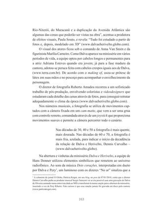 Rio-Niterói, do Maracanã e a duplicação da Avenida Atlântica são
algumas das cenas que poderão ser vistas na obra”, acentua a produtora
de efeitos visuais, Paula Souto, e revela: “Tudo foi estudado a partir de
fotos e, depois, modelado em 3D” (www.dalvaeherivelto.globo.com).
O visual dos atores ficou sob o comando de Anna Van Steen e da
figurinista Marília Carneiro. Como Dalva aparece na minissérie em vários
períodos de vida, a equipe optou por cabelos longos e permanentes para
a atriz Adriana Esteves quando era jovem; já para a fase madura da
cantora, adotou-se peruca feita com cabelos crespos iguais aos de Dalva,
(www.terra.com.br). De acordo com o making of, usou-se prótese de
látex em suas mãos e no pescoço para acompanhar o envelhecimento da
personagem.
O diretor de fotografia Roberto Amadeu recorreu a um sofisticado
trabalho de pós-produção, envolvendo coloristas e videodesigners que
estudaram cada detalhe das cenas através de fotos, para conseguir retratar
adequadamente o clima da época (www.dalvaeherivelto.globo.com).
Nos números musicais, a fotografia se utiliza de movimentos captados com a câmera fixada em um cam-matte, que vem a ser uma grua
com controle remoto, comandada através de um joystick que proporciona
movimentos suaves e permite a câmera percorrer todo o cenário.
Nas décadas de 30, 40 e 50 a fotografia é mais quente,
mais dourada. Nas décadas de 60 e 70, a fotografia é
mais fria, azulada, para indicar o início da decadência
da relação de Dalva e Herivelto, Dennis Carvalho –
(www.dalvaeherivelto.globo).
Na abertura e vinhetas da minissérie Dalva e Herivelto, a equipe de
Hans Donner utilizou elementos simbólicos que remetem ao universo
radiofônico. Ao som da música Dois corações, interpretadas em dueto
por Dalva e Pery5, um luminoso com os dizeres “No ar” sinaliza que a
5

A colunista do jornal O Globo, Patrícia Kogut, em seu blog, no post de 07/01/2010, conta que o diretor
Dennis Carvalho pediu ao produtor musical Sergio Saraceni ver se era possível usar uma gravação de Dalva
de Oliveira cantando numa entrevista dada ao MIS e transformá-la numa canção para a abertura da minissérie,
inserindo a voz de Pery Ribeiro. Fato curioso é que essa canção jamais foi gravada em disco pela cantora
(www.patríciakogut.com).

163

 
