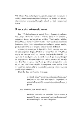 PRE-8 Rádio Nacional está gravando; a câmera percorre suavemente o
estúdio e apresenta uma sucessão de imagens em detalhe: microfones,
retransmissores, um disco de 78 rotações rodando na vitrola e um gravador
de fita.

2.2 Amor e brigas mediados pelas canções
Em 1937, Dalva juntou-se à dupla Preto e Branco, formada por
Nilo Chagas e Herivelto Martins – então no início de sua carreira –,
para depois formar, por sugestão do radialista César Ladeira, o célebre
Trio de Ouro. O trio teve reconhecimentos e mereceu elogios até mesmo
do maestro Villa-Lobos, um erudito apaixonado pela música popular,
que dizia encontrar-se no conjunto a maior cantora do Brasil.
A ruptura do casamento de Herivelto e Dalva mereceu manchete
em todos os jornais do país. Desfeito o Trio de Ouro em 1949, Dalva
assume sua carreira “solo” e é coroada Rainha do Rádio (1951). A
separação do casal gerou uma contenda musical, que se estendeu por
um longo período. Vários compositores afamados abasteciam o repertório de ambos, sobretudo o de Dalva, que não era compositora como
seu ex, com canções endereçadas de um para o outro, muitas vezes
provocativas; outras, aberta e despudoradamente ofensivas, uma
verdadeira guerra musical.
Herivelto dizia em Caminho Certo que:
A culpada foi ela/Transformava o lar na minha ausência/
Em qualquer coisa abaixo da decência/Compreendi que
estava tudo errado/E, amargurado, parti perdoando o
pecado.
Dalva respondeu, com Ataulfo Alves:
Errei sim/Manchei o teu nome/Mas foste tu mesmo o
culpado/Deixavas-me em casa/Me trocando pela orgia/
Faltando sempre/Com a tua companhia.
164

 