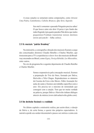 A essas canções se somariam outras composições, como Atiraste
Uma Pedra, Caminhemos, Cabelos Brancos, Que Será, Segredo:
Seu mal é comentar o passado/Ninguém precisa saber/
O que houve entre nós dois/ O peixe é pro fundo das
redes/Segredo é pra quatro paredes/Não deixe que males
pequeninos/Venham transtornar nossos destinos
(www.uol.com.br – folha online).

2.3 Os musicais “padrão Broadway”
Na minissérie, a coreografia e direção dos musicais ficaram a cargo
dos conceituados diretores Claudio Botelho e Charles Moeller, que
trouxeram para a TV a experiência e o know-how dos musicais da Broadway encenados no Brasil, como Gypsy, Noviça Rebelde, Les Miserables,
entre outros.
No site do programa há o seguinte depoimento de Claudio Botelho
e Charles Moeller.
Somos responsáveis pela concepção musical, fizemos
a preparação do Trio de Ouro, formado por Dalva,
Herivelto e Nilo Chagas. Reproduzimos os números
do Cassino da Urca e dos Shows. Fábio Assunção fez
aulas de canto e fizemos um trabalho específico com o
ator. Ele precisa ter o máximo de intimidade que
conseguir com a canção. Tem que ter muita verdade
na palavra, porque Dalva e Herivelto tinham diálogos
através da música (www.dalvaeherivelto.globo.com).

2.4 Um desfecho ficcional e a realidade
No último capítulo a minissérie realiza, por assim dizer, o desejo
de Dalva e, de certa forma, o querer dos próprios espectadores. A
narrativa perde seu caráter documental e passa a ser onírica e conta com
165

 