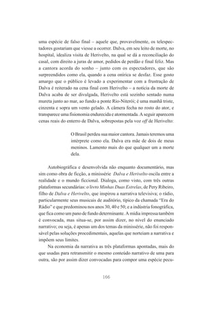 uma espécie de falso final – aquele que, provavelmente, os telespectadores gostariam que viesse a ocorrer. Dalva, em seu leito de morte, no
hospital, idealiza visita de Herivelto, na qual se dá a reconciliação do
casal, com direito a juras de amor, pedidos de perdão e final feliz. Mas
a cantora acorda do sonho – junto com os espectadores, que são
surpreendidos como ela, quando a cena onírica se desfaz. Esse gosto
amargo que o público é levado a experimentar com a frustração de
Dalva é reiterado na cena final com Herivelto – a notícia da morte de
Dalva acaba de ser divulgada, Herivelto está sozinho sentado numa
mureta junto ao mar, ao fundo a ponte Rio-Niterói; é uma manhã triste,
cinzenta e sopra um vento gelado. A câmera fecha no rosto do ator, e
transparece uma fisionomia endurecida e atormentada. A seguir aparecem
cenas reais do enterro de Dalva, sobrepostas pela voz off de Herivelto:
O Brasil perdeu sua maior cantora. Jamais teremos uma
intérprete como ela. Dalva era mãe de dois de meus
meninos. Lamento mais do que qualquer um a morte
dela.
Autobiográfica e desenvolvida não enquanto documentário, mas
sim como obra de ficção, a minissérie Dalva e Herivelto oscila entre a
realidade e o mundo ficcional. Dialoga, como visto, com três outras
plataformas secundárias: o livro Minhas Duas Estrelas, de Pery Ribeiro,
filho de Dalva e Herivelto, que inspirou a narrativa televisiva; o rádio,
particularmente seus musicais de auditório, típico da chamada “Era do
Rádio” e que predominou nos anos 30, 40 e 50; e a indústria fonográfica,
que fica como um pano de fundo determinante. A mídia impressa também
é convocada, mas situa-se, por assim dizer, no nível do enunciado
narrativo; ou seja, é apenas um dos temas da minissérie, não foi responsável pelas soluções procedimentais, aquelas que norteiam a narrativa e
impõem seus limites.
Na economia da narrativa as três plataformas apontadas, mais do
que usadas para retransmitir o mesmo conteúdo narrativo de uma para
outra, são por assim dizer convocadas para compor uma espécie pecu-

166

 