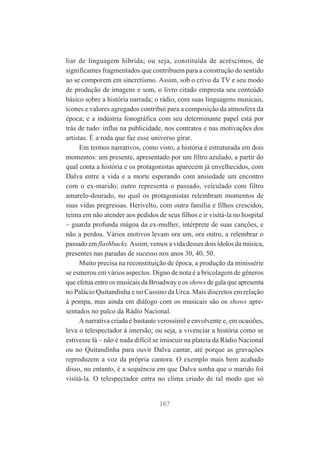 liar de linguagem híbrida; ou seja, constituída de acréscimos, de
significantes fragmentados que contribuem para a construção do sentido
ao se comporem em sincretismo. Assim, sob o crivo da TV e seu modo
de produção de imagens e som, o livro citado empresta seu conteúdo
básico sobre a história narrada; o rádio, com suas linguagens musicais,
ícones e valores agregados contribui para a composição da atmosfera da
época; e a indústria fonográfica com seu determinante papel está por
trás de tudo: influi na publicidade, nos contratos e nas motivações dos
artistas. É a roda que faz esse universo girar.
Em termos narrativos, como visto, a história é estruturada em dois
momentos: um presente, apresentado por um filtro azulado, a partir do
qual conta a história e os protagonistas aparecem já envelhecidos, com
Dalva entre a vida e a morte esperando com ansiedade um encontro
com o ex-marido; outro representa o passado, veiculado com filtro
amarelo-dourado, no qual os protagonistas relembram momentos de
suas vidas pregressas. Herivelto, com outra família e filhos crescidos,
teima em não atender aos pedidos de seus filhos e ir visitá-la no hospital
– guarda profunda mágoa da ex-mulher, intérprete de suas canções, e
não a perdoa. Vários motivos levam ora um, ora outro, a relembrar o
passado em flashbacks. Assim, vemos a vida desses dois ídolos da música,
presentes nas paradas de sucesso nos anos 30, 40, 50.
Muito precisa na reconstituição de época, a produção da minissérie
se esmerou em vários aspectos. Digno de nota é a bricolagem de gêneros
que efetua entre os musicais da Broadway e os shows de gala que apresenta
no Palácio Quitandinha e no Cassino da Urca. Mais discretos em relação
à pompa, mas ainda em diálogo com os musicais são os shows apresentados no palco da Rádio Nacional.
A narrativa criada é bastante verossímil e envolvente e, em ocasiões,
leva o telespectador à imersão; ou seja, a vivenciar a história como se
estivesse lá – não é nada difícil se imiscuir na plateia da Rádio Nacional
ou no Quitandinha para ouvir Dalva cantar, até porque as gravações
reproduzem a voz da própria cantora. O exemplo mais bem acabado
disso, no entanto, é a sequência em que Dalva sonha que o marido foi
visitá-la. O telespectador entra no clima criado de tal modo que só

167

 