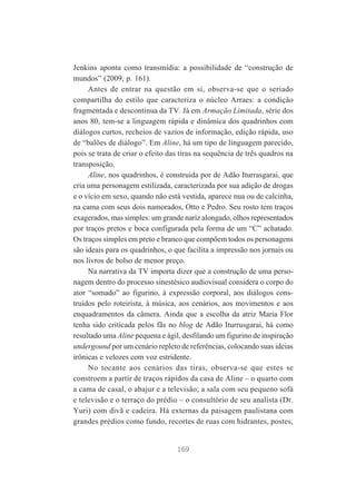 Jenkins aponta como transmídia: a possibilidade de “construção de
mundos” (2009, p. 161).
Antes de entrar na questão em si, observa-se que o seriado
compartilha do estilo que caracteriza o núcleo Arraes: a condição
fragmentada e descontínua da TV. Já em Armação Limitada, série dos
anos 80, tem-se a linguagem rápida e dinâmica dos quadrinhos com
diálogos curtos, recheios de vazios de informação, edição rápida, uso
de “balões de diálogo”. Em Aline, há um tipo de linguagem parecido,
pois se trata de criar o efeito das tiras na sequência de três quadros na
transposição.
Aline, nos quadrinhos, é construída por de Adão Iturrasgarai, que
cria uma personagem estilizada, caracterizada por sua adição de drogas
e o vício em sexo, quando não está vestida, aparece nua ou de calcinha,
na cama com seus dois namorados, Otto e Pedro. Seu rosto tem traços
exagerados, mas simples: um grande nariz alongado, olhos representados
por traços pretos e boca configurada pela forma de um “C” achatado.
Os traços simples em preto e branco que compõem todos os personagens
são ideais para os quadrinhos, o que facilita a impressão nos jornais ou
nos livros de bolso de menor preço.
Na narrativa da TV importa dizer que a construção de uma personagem dentro do processo sinestésico audiovisual considera o corpo do
ator “somado” ao figurino, à expressão corporal, aos diálogos construídos pelo roteirista, à música, aos cenários, aos movimentos e aos
enquadramentos da câmera. Ainda que a escolha da atriz Maria Flor
tenha sido criticada pelos fãs no blog de Adão Iturrusgarai, há como
resultado uma Aline pequena e ágil, desfilando um figurino de inspiração
undergound por um cenário repleto de referências, colocando suas ideias
irônicas e velozes com voz estridente.
No tocante aos cenários das tiras, observa-se que estes se
constroem a partir de traços rápidos da casa de Aline – o quarto com
a cama de casal, o abajur e a televisão; a sala com seu pequeno sofá
e televisão e o terraço do prédio – o consultório de seu analista (Dr.
Yuri) com divã e cadeira. Há externas da paisagem paulistana com
grandes prédios como fundo, recortes de ruas com hidrantes, postes,

169

 