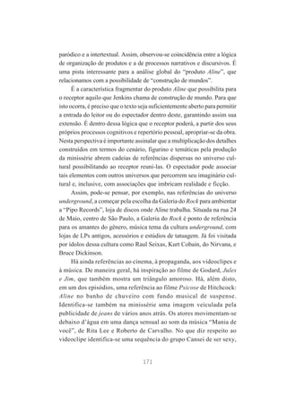 paródico e a intertextual. Assim, observou-se coincidência entre a lógica
de organização de produtos e a de processos narrativos e discursivos. É
uma pista interessante para a análise global do “produto Aline”, que
relacionamos com a possibilidade de “construção de mundos”.
É a característica fragmentar do produto Aline que possibilita para
o receptor aquilo que Jenkins chama de construção de mundo. Para que
isto ocorra, é preciso que o texto seja suficientemente aberto para permitir
a entrada do leitor ou do espectador dentro deste, garantindo assim sua
extensão. É dentro dessa lógica que o receptor poderá, a partir dos seus
próprios processos cognitivos e repertório pessoal, apropriar-se da obra.
Nesta perspectiva é importante assinalar que a multiplicação dos detalhes
construídos em termos do cenário, figurino e temáticas pela produção
da minissérie abrem cadeias de referências dispersas no universo cultural possibilitando ao receptor reuni-las. O espectador pode associar
tais elementos com outros universos que percorrem seu imaginário cultural e, inclusive, com associações que imbricam realidade e ficção.
Assim, pode-se pensar, por exemplo, nas referências do universo
underground, a começar pela escolha da Galeria do Rock para ambientar
a “Pipo Records”, loja de discos onde Aline trabalha. Situada na rua 24
de Maio, centro de São Paulo, a Galeria do Rock é ponto de referência
para os amantes do gênero, música tema da cultura underground, com
lojas de LPs antigos, acessórios e estúdios de tatuagem. Já foi visitada
por ídolos dessa cultura como Raul Seixas, Kurt Cobain, do Nirvana, e
Bruce Dickinson.
Há ainda referências ao cinema, à propaganda, aos videoclipes e
à música. De maneira geral, há inspiração ao filme de Godard, Jules
e Jim, que também mostra um triângulo amoroso. Há, além disto,
em um dos episódios, uma referência ao filme Psicose de Hitchcock:
Aline no banho de chuveiro com fundo musical de suspense.
Identifica-se também na minissérie uma imagem veiculada pela
publicidade de jeans de vários anos atrás. Os atores movimentam-se
debaixo d’água em uma dança sensual ao som da música “Mania de
você”, de Rita Lee e Roberto de Carvalho. No que diz respeito ao
videoclipe identifica-se uma sequência do grupo Cansei de ser sexy,

171

 