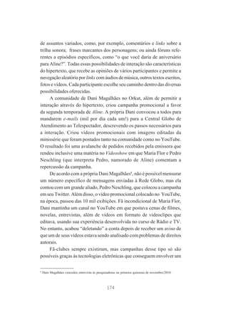 de assuntos variados, como, por exemplo, comentários e links sobre a
trilha sonora; frases marcantes dos personagens; ou ainda fóruns referentes a episódios específicos, como “o que você daria de aniversário
para Aline?”. Todas essas possibilidades de interação são características
do hipertexto, que recebe as opiniões de vários participantes e permite a
navegação aleatória por links com áudios de música, outros textos escritos,
fotos e vídeos. Cada participante escolhe seu caminho dentro das diversas
possibilidades oferecidas.
A comunidade de Dani Magalhães no Orkut, além de permitir a
interação através do hipertexto, criou campanha promocional a favor
da segunda temporada de Aline. A própria Dani convocou a todos para
mandarem e-mails (mil por dia cada um!) para a Central Globo de
Atendimento ao Telespectador, descrevendo os passos necessários para
a interação. Criou vídeos promocionais com imagens editadas da
minissérie que foram postados tanto na comunidade como no YouTube.
O resultado foi uma avalanche de pedidos recebidos pela emissora que
rendeu inclusive uma matéria no Videoshow em que Maria Flor e Pedro
Neschling (que interpreta Pedro, namorado de Aline) comentam a
repercussão da campanha.
De acordo com a própria Dani Magalhães8, não é possível mensurar
um número específico de mensagens enviadas à Rede Globo, mas ela
contou com um grande aliado, Pedro Neschling, que colocou a campanha
em seu Twitter. Além disso, o vídeo promocional colocado no YouTube,
na época, passou das 10 mil exibições. Fã incondicional de Maria Flor,
Dani mantinha um canal no YouTube em que postava cenas de filmes,
novelas, entrevistas, além de vídeos em formato de videoclipes que
editava, usando sua experiência desenvolvida no curso de Rádio e TV.
No entanto, acabou “deletando” a conta depois de receber um aviso de
que um de seus vídeos estava sendo analisado com problemas de direitos
autorais.
Fã-clubes sempre existiram, mas campanhas desse tipo só são
possíveis graças às tecnologias eletrônicas que conseguem envolver um

8

Dani Magalhães concedeu entrevista às pesquisadoras na primeira quinzena de novembro/2010.

174

 