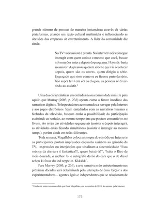 grande número de pessoas de maneira instantânea através de várias
plataformas, criando um texto cultural multimídia e influenciando as
decisões das empresas de entretenimento. A líder da comunidade diz
ainda:
Na TV você assiste e pronto. Na internet você consegue
interagir com quem assiste o mesmo que você, buscar
informações antes e depois do programa. Hoje não basta
só assistir. As pessoas querem saber o que vai acontecer
depois, quem são os atores, quem dirigiu a série.
Engraçado que sinto como se eu fizesse parte da série,
fico super feliz em ver os elogios, as pessoas se divertindo ao assistir.9
Uma das características encontradas nessa comunidade sinaliza para
aquilo que Murray (2003, p. 236) aponta como o futuro imediato das
narrativas digitais. Telespectadores acostumados a navegar pela Internet
e aos jogos eletrônicos ficam entediados com as narrativas lineares e
fechadas da televisão, buscam então a possibilidade da participação
assistindo ao seriado, ao mesmo tempo em que postam comentários no
fórum. Ao invés das atividades sequenciais (assistir e depois interagir),
as atividades estão ficando simultâneas (assistir e interagir ao mesmo
tempo), porém ainda em telas diferentes.
Toda semana, Magalhães coloca a sinopse do episódio na Internet e
os participantes postam impressões enquanto assistem ao episódio da
TV, expressões ou interjeições que sinalizam a sincronicidade “Essa
música da abertura é fantástica!!!, quero baixá-la!”; “haha o Rico de
meia dourada, o melhor foi o autógrafo do tio do cara que o de dread
achou ki fosse do led zeppelin. Kkkkkk”.
Para Murray (2003, p. 236), a arte narrativa e do entretenimento nas
próximas décadas será determinada pela interação de duas forças: a dos
experimentadores – agentes ágeis e independentes que se relacionam de

9

Trecho de entrevista concedida por Dani Magalhães, em novembro de 2010, às autoras, pela Internet.

175

 