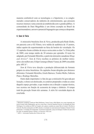 maneira confortável com as tecnologias e o hipertexto; e os conglomerados conservadores da indústria do entretenimento, que possuem
recursos imensos e uma conexão já estabelecida com o grande público. A
comunidade da Dani Magalhães é um ótimo exemplo no Brasil de
experimentadores, um novo potencial linguageiro que começa a despontar.

4. Som & Fúria
A minissérie brasileira Som & Fúria, produzida pela Rede Globo,
em parceria com a O2 Filmes, teve média de audiência de 15 pontos,
índice aquém do experimentado na faixa de horário de veiculação. Os
12 capítulos foram exibidos de terça a sexta entre os dias 7 e 24 de julho
de 2009, com tempo médio de 30 minutos por episódio. O texto foi
adaptado, por Fernando Meirelles, a partir da minissérie canadense Slings
and Arrows10. Som & Fúria recebeu os prêmios de melhor minissérie e de melhor ator, Felipe Camargo (Dante Viana), de 2009 concedido
pela APCA11.
Som & Fúria teve direção e produção diferenciada do formato
próprio às séries brasileiras. Os capítulos foram dirigidos por diretores
diferentes: Fernando Meirelles, Gisele Barroco, Toniko Mello, Fabrizia
Pinto e Rodrigo Meirelles.
Outro dado importante é o fato de que a minissérie foi gravada por
locação, o elenco era deslocado, os cenários preparados e todas as cenas
daquele espaço gravadas, o que mudava era a direção e equipe técnica,
isso ocorreu em função de economia de tempo e dinheiro. O tempo
total da gravação foram três semanas. A série foi veiculada depois de
concluída.

10
Minissérie canadense criada por Mark McKinney, Susan Coyne e Bob Martin, teve como inspiração um
festival teatral sobre Shakespeare, que teve como base o festival Stratford Festival. Foi dirigida por Peter
Wellington. Foi exibida em 2003 no Canadá, sob o gênero comédia nos canais Movie Central e The Movie
Network. Recebeu aclamações em 2005, durante a veiculação no canal americano Sundance Channel. Foram
produzidas e veiculadas três temporadas: na primeira temporada, a peça em destaque é Sonhos de uma noite
de verão, na segunda, Romeu e Julieta, e, na terceira, o Rei Lear.
11
APCA – Associação Paulista dos Críticos de Arte.

176

 