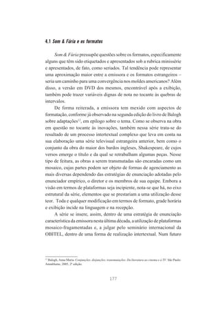 4.1 Som & Fúria e os formatos
Som & Fúria pressupõe questões sobre os formatos, especificamente
alguns que têm sido etiquetados e apresentados sob a rubrica minissérie
e apresentados, de fato, como seriados. Tal tendência pode representar
uma aproximação maior entre a emissora e os formatos estrangeiros –
seria um caminho para uma convergência nos moldes americanos? Além
disso, a versão em DVD dos mesmos, encontrável após a exibição,
também pode trazer variáveis dignas de nota no tocante às quebras de
intervalos.
De forma reiterada, a emissora tem mexido com aspectos de
formatação, conforme já observado na segunda edição do livro de Balogh
sobre adaptações12, em epílogo sobre o tema. Como se observa na obra
em questão no tocante às inovações, também nessa série trata-se do
resultado de um processo intertextual complexo que leva em conta na
sua elaboração uma série televisual estrangeira anterior, bem como o
conjunto da obra do maior dos bardos ingleses, Shakespeare, de cujos
versos emerge o título e da qual se retrabalham algumas peças. Nesse
tipo de feitura, as obras a serem transmutadas são encaradas como um
mosaico, cujas partes podem ser objeto de formas de agenciamento as
mais diversas dependendo das estratégias de enunciação adotadas pelo
enunciador empírico, o diretor e os membros de sua equipe. Embora a
visão em termos de plataformas seja incipiente, nota-se que há, no eixo
estrutural da série, elementos que se prestariam a uma utilização desse
teor. Toda e qualquer modificação em termos de formato, grade horária
e exibição incide na linguagem e na recepção.
A série se insere, assim, dentro de uma estratégia de enunciação
característica da emissora nesta última década, a utilização de plataformas
mosaico-fragamentadas e, a julgar pelo seminário internacional da
OBITEL, dentro de uma forma de realização intertextual. Num futuro

12

Balogh, Anna Maria. Conjunções, disjunções, transmutações. Da literatura ao cinema e à TV. São Paulo:
Annablume, 2005, 2ª edição.

177

 