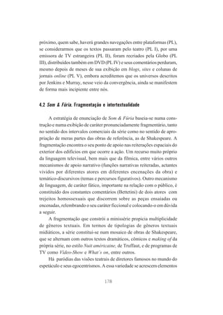 próximo, quem sabe, haverá grandes navegações entre plataformas (PL),
se considerarmos que os textos passaram pelo teatro (PL I), por uma
emissora de TV estrangeira (PL II), foram recriados pela Globo (PL
III), distribuídos também em DVD (PL IV) e seus comentários perduram,
mesmo depois de meses de sua exibição em blogs, sites e colunas de
jornais online (PL V), embora acreditemos que os universos descritos
por Jenkins e Murray, nesse veio da convergência, ainda se manifestem
de forma mais incipiente entre nós.

4.2 Som & Fúria. Fragmentação e intertextualidade
A estratégia de enunciação de Som & Fúria baseia-se numa construção e numa exibição de caráter pronunciadamente fragmentário, tanto
no sentido dos intervalos comerciais da série como no sentido de apropriação de meras partes das obras de referência, as de Shakespeare. A
fragmentação encontra o seu ponto de apoio nas reiterações espaciais do
exterior dos edifícios em que ocorre a ação. Um recurso muito próprio
da linguagem televisual, bem mais que da fílmica, entre vários outros
mecanismos de apoio narrativo (funções narrativas reiteradas, actantes
vividos por diferentes atores em diferentes encenações da obra) e
temático-discursivos (temas e percursos figurativos). Outro mecanismo
de linguagem, de caráter fático, importante na relação com o público, é
constituído dos constantes comentários (Bettetini) de dois atores com
trejeitos homossexuais que discorrem sobre as peças ensaiadas ou
encenadas, relembrando o seu caráter ficcional e colocando-o em dúvida
a seguir.
A fragmentação que constrói a minissérie propicia multiplicidade
de gêneros textuais. Em termos de tipologias de gêneros textuais
midiáticos, a série constitui-se num mosaico de obras de Shakespeare,
que se alternam com outros textos dramáticos, cômicos e making of da
própria série, no estilo Nuit américaine, de Truffaut, e de programas de
TV como Vídeo-Show e What´s on, entre outros.
Há paródias das visões teatrais de diretores famosos no mundo do
espetáculo e seus egocentrismos. A essa variedade se acrescem elementos
178

 
