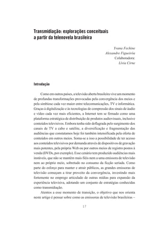 Transmidiação: explorações conceituais
a partir da telenovela brasileira
Yvana Fechine
Alexandre Figueirôa
Colaboradora:
Lívia Cirne

Introdução
Como em outros países, a televisão aberta brasileira vive um momento
de profundas transformações provocadas pela convergência dos meios e
pela simbiose cada vez maior entre telecomunicações, TV e informática.
Graças à digitalização e às tecnologias de compressão dos sinais de áudio
e vídeo cada vez mais eficientes, a Internet tem se firmado como uma
plataforma estratégica de distribuição de produtos audiovisuais, inclusive
conteúdos televisivos. Embora tenha sido deflagrada pelo surgimento dos
canais de TV a cabo e satélite, a diversificação e fragmentação das
audiências que constatamos hoje foi também intensificada pela oferta de
conteúdos em outros meios. Soma-se a isso a possibilidade de ter acesso
aos conteúdos televisivos por demanda através de dispositivos de gravação
mais potentes, pela própria Web ou por outros meios de registro postos à
venda (DVDs, por exemplo). Esse cenário tem produzido audiências mais
instáveis, que não se mantêm mais fiéis nem a uma emissora de televisão
nem ao próprio meio, sobretudo no consumo da ficção seriada. Como
parte do esforço para manter e atrair públicos, as grandes emissoras de
televisão começam a tirar proveito da convergência, investindo mais
fortemente no emprego articulado de outras mídias para expansão da
experiência televisiva, adotando um conjunto de estratégias conhecidas
como transmidiação.
Atentos a esse momento de transição, o objetivo que nos orienta
neste artigo é pensar sobre como as emissoras de televisão brasileiras –
17

 