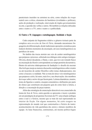 paratextuais inseridos na estrutura na série, como relações da troupe
teatral com a crítica, elementos de bastidores (rivalidades e políticas),
ações de produção e realização, intervenção de órgãos governamentais
na arte, a questão das verbas e outros. Há também as relações delicadas
entre o teatro e a TV, entre o teatro e a publicidade.

4.3 Teatro e TV. Linguagem e metalinguagem. Realidade e ficção
Cada conjunto de fragmentos relativo a gêneros textuais parte da
complexa mise-en-scène de Som & Fúria, demanda mecanismos linguageiros de diferenciação, desde tradicionais oposições cromáticas para
traduzir distintos momentos da encenação, até usos metalinguísticos ou
paródicos do texto.
No âmbito das trocas atoriais um veio de caráter metalinguístico
que perpassa o processo, sobretudo nos diálogos entre antigos inimigos:
Oliveira, diretor decadente, e Dante, o ator, que teve um rotundo fiasco
na encenação de Hamlet correspondente ao tempo pretérito da narrativa.
Dentro do universo shakespereano de fundação é o desafio de encenar
Macbeth que enseja as maiores discussões metalinguísticas sobre o teatro
ou até incursões de caráter filosófico sobre temas shakespereanos, tais
como a loucura e a maldade. Não se trata do único veio metalinguístico
que perpassa a série, há outro, mais leve, nas observações dos membros
da troupe sobre o métier de que fazem parte. Leituras dramáticas, ensaios,
testes de figurino e cenário, ensejam comentários e definições por parte
do elenco que constituem um pequeno guia de como fazer a leitura, a
direção e a encenação de peças teatrais.
Além das estratégias de enunciação detectáveis nos enunciados da
trama de Som & Fúria, outra questão se apresenta e insere o produto
em um paradigma de programas ficcionais da TV: uma relação ambígua
entre o real e o fictício, mesmo que se trate do real representado no
interior da ficção. Em alguns momentos, há certo exagero na
representação do mundo real que contextualiza o fictício do teatro:
acontecimentos da vida quotidiana dos atores e demais membros da
equipe. As lutas financeiras, sentimentais, até mesmo político-legais
179

 