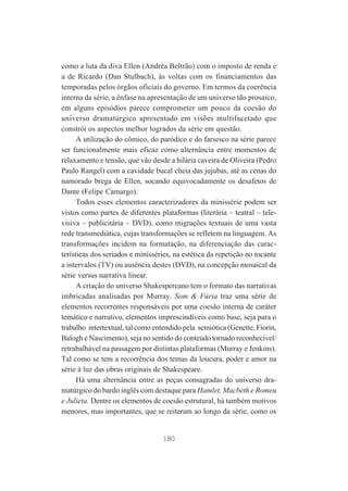 como a luta da diva Ellen (Andréa Beltrão) com o imposto de renda e
a de Ricardo (Dan Stulbach), às voltas com os financiamentos das
temporadas pelos órgãos oficiais do governo. Em termos da coerência
interna da série, a ênfase na apresentação de um universo tão prosaico,
em alguns episódios parece comprometer um pouco da coesão do
universo dramatúrgico apresentado em visões multifacetado que
constrói os aspectos melhor logrados da série em questão.
A utilização do cômico, do paródico e do farsesco na série parece
ser funcionalmente mais eficaz como alternância entre momentos de
relaxamento e tensão, que vão desde a hilária caveira de Oliveira (Pedro
Paulo Rangel) com a cavidade bucal cheia das jujubas, até as cenas do
namorado brega de Ellen, socando equivocadamente os desafetos de
Dante (Felipe Camargo).
Todos esses elementos caracterizadores da minissérie podem ser
vistos como partes de diferentes plataformas (literária – teatral – televisiva – publicitária – DVD), como migrações textuais de uma vasta
rede transmediática, cujas transformações se refletem na linguagem. As
transformações incidem na formatação, na diferenciação das características dos seriados e minisséries, na estética da repetição no tocante
a intervalos (TV) ou ausência destes (DVD), na concepção mosaical da
série versus narrativa linear.
A criação do universo Shakespereano tem o formato das narrativas
imbricadas analisadas por Murray. Som & Fúria traz uma série de
elementos recorrentes responsáveis por uma coesão interna de caráter
temático e narrativo, elementos imprescindíveis como base, seja para o
trabalho intertextual, tal como entendido pela semiótica (Genette, Fiorin,
Balogh e Nascimento), seja no sentido do conteúdo tornado reconhecível/
retrabalhável na passagem por distintas plataformas (Murray e Jenkins).
Tal como se tem a recorrência dos temas da loucura, poder e amor na
série à luz das obras originais de Shakespeare.
Há uma alternância entre as peças consagradas do universo dramatúrgico do bardo inglês com destaque para Hamlet, Macbeth e Romeu
e Julieta. Dentre os elementos de coesão estrutural, há também motivos
menores, mas importantes, que se reiteram ao longo da série, como os

180

 
