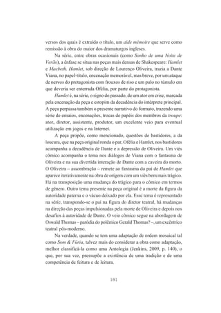 versos dos quais é extraído o título, um aide mémoire que serve como
remissão à obra do maior dos dramaturgos ingleses.
Na série, entre obras ocasionais (como Sonho de uma Noite de
Verão), a ênfase se situa nas peças mais densas de Shakespeare: Hamlet
e Macbeth. Hamlet, sob direção de Lourenço Oliveira, trazia a Dante
Viana, no papel-título, encenação memorável, mas breve, por um ataque
de nervos do protagonista com frouxos de riso e um pulo no túmulo em
que deveria ser enterrada Ofélia, por parte do protagonista.
Hamlet é, na série, o signo do passado, de um ator em crise, marcada
pela encenação da peça e estopim da decadência do intérprete principal.
A peça perpassa também o presente narrativo do formato, trazendo uma
série de ensaios, encenações, trocas de papéis dos membros da troupe:
ator, diretor, assistente, produtor, um excelente veio para eventual
utilização em jogos e na Internet.
A peça propõe, como mencionado, questões de bastidores, a da
loucura, que na peça original ronda o par, Ofélia e Hamlet, nos bastidores
acompanha a decadência de Dante e a depressão de Oliveira. Um viés
cômico acompanha o tema nos diálogos de Viana com o fantasma de
Oliveira e na sua divertida interação de Dante com a caveira do morto.
O Oliveira – assombração – remete ao fantasma do pai de Hamlet que
aparece iterativamente na obra de origem com um viés bem mais trágico.
Há na transposição uma mudança do trágico para o cômico em termos
de gênero. Outro tema presente na peça original é a morte da figura da
autoridade paterna e o vácuo deixado por ela. Esse tema é representado
na série, transpondo-se o pai na figura do diretor teatral, há mudanças
na direção das peças impulsionadas pela morte de Oliveira e depois nos
desafios à autoridade de Dante. O veio cômico segue na abordagem de
Oswald Thomas – paródia do polêmico Gerald Thomas? –, um excêntrico
teatral pós-moderno.
Na verdade, quando se tem uma adaptação de ordem mosaical tal
como Som & Fúria, talvez mais do considerar a obra como adaptação,
melhor classificá-la como uma Antologia (Jenkins, 2009, p. 140), o
que, por sua vez, pressupõe a existência de uma tradição e de uma
competência de feitura e de leitura.

181

 