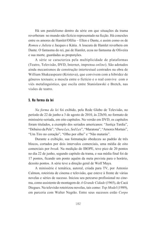 Há um paralelismo dentro da série em que situações da trama
reverberam no mundo não fictício representado na ficção. Há conexões
entre os amores de Hamlet/Ofélia – Ellen e Dante, e assim como os de
Romeu e Julieta e Jacques e Kátia. A loucura de Hamlet reverbera em
Dante. O fantasma do rei, pai de Hamlet, ecoa no fantasma de Oliveira
e sua morte, guardadas as proporções.
A série se caracteriza pela multiplicidade de plataformas
(Teatro, Televisão, DVD, Internet, imprensa online). São adotados
ainda mecanismos de construção intertextual centrados na obra de
William Shakeaspeare (Kristeva), que convivem com a hibridez de
gêneros textuais; a mescla entre o fictício e o real convive com o
viés metalinguístico, que oscila entre Stanislawski e Bretch, nas
visões de teatro.

5. Na forma da lei
Na forma da lei foi exibido, pela Rede Globo de Televisão, no
período de 22 de junho a 3 de agosto de 2010, às 22h50, no formato de
minissérie-seriada, em oito capítulos. Na versão em DVD, os capítulos
foram titulados, a exemplo dos seriados americanos: “Justiça Tardia”,
“Debaixo da Pele”, “Dura Lex, Sed Lex”, “Maratona”, “Amores Mortais”,
“Um Tiro no coração”, “Olho por olho” e “Não matarás”.
Durante a exibição, sua formatação obedeceu ao padrão de três
blocos, cortados por dois intervalos comerciais, uma média de oito
comerciais por break. Na medição do IBOPE, teve pico de 20 pontos
no dia 22 de junho, segundo capítulo da trama, e sua média final foi de
17 pontos, ficando um ponto aquém da meta prevista para o horário,
dezoito pontos. A série teve a direção geral de Wolf Maya.
A minissérie é temática, autoral, criada para TV, por Antonio
Calmon, roteirista de cinema e televisão, que esteve à frente de várias
novelas e séries de sucesso. Iniciou seu percurso profissional no cinema, como assistente de montagem de A Grande Cidade (1965), de Cacá
Diegues. Na televisão roteirizou novelas, tais como: Top Model (1989),
em parceria com Walter Negrão. Entre seus sucessos estão Corpo
182

 