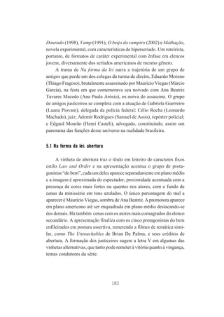 Dourado (1998), Vamp (1991), O beijo do vampiro (2002) e Malhação,
novela experimental, com características de hiperseriado. Um roteirista,
portanto, de formatos de caráter experimental com ênfase em elencos
jovens, diversamente dos seriados americanos de mesmo gênero.
A trama de Na forma da lei narra a trajetória de um grupo de
amigos que perde um dos colegas da turma de direito, Eduardo Moreno
(Thiago Fragoso), brutalmente assassinado por Maurício Viegas (Márcio
Garcia), na festa em que comemorava seu noivado com Ana Beatriz
Tavares Macedo (Ana Paula Arósio), ex-noiva do assassino. O grupo
de amigos justiceiros se completa com a atuação de Gabriela Guerreiro
(Luana Piovani), delegada da polícia federal; Célio Rocha (Leonardo
Machado), juiz; Ademir Rodrigues (Samuel de Assis), repórter policial;
e Edgard Mourão (Henri Casteli), advogado, constituindo, assim um
panorama das funções desse universo na realidade brasileira.

5.1 Na forma da lei: abertura
A vinheta de abertura traz o título em letreiro de caracteres fixos
estilo Law and Order e na apresentação acentua o grupo de protagonistas “do bem”, cada um deles aparece separadamente em plano médio
e a imagem é aproximada do espectador, proximidade acentuada com a
presença de cores mais fortes ou quentes nos atores, com o fundo de
cenas da minissérie em tons azulados. O único personagem do mal a
aparecer é Maurício Viegas, sombra de Ana Beatriz. A promotora aparece
em plano americano até ser enquadrada em plano médio destacando-se
dos demais. Há também cenas com os atores mais consagrados do elenco
secundário. A apresentação finaliza com os cinco protagonistas do bem
enfileirados em postura assertiva, remetendo a filmes de temática similar, como The Untouchables de Brian De Palma, e seus créditos de
abertura. A formação dos justiceiros sugere a letra V em algumas das
vinhetas alternativas, que tanto pode remeter à vitória quanto à vingança,
temas condutores da série.

183

 