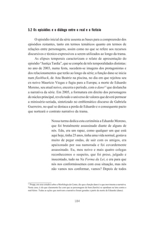 5.2 Os episódios e o diálogo entre o real e o fictício
O episódio inicial da série assenta as bases para a compreensão dos
episódios restantes, tanto em termos temáticos quanto em termos de
relações entre personagens, assim como no que se refere aos recursos
discursivos e técnico-expressivos a serem utilizados ao longo da trama.
As elipses temporais caracterizam o relato de apresentação do
episódio “Justiça Tardia”, que se compõe de três temporalidades distintas:
no ano de 2003, numa festa, sucedem-se imagens dos protagonistas e
dos relacionamentos que terão ao longo da série; a função dano se inicia
num flashback, de Ana Beatriz na piscina, no dia em que rejeitou seu
ex-noivo Maurício Viegas e fugiu para a Europa; a morte de Eduardo
Moreno, seu atual noivo, encerra o período, com o dano13 que deslancha
a narrativa da série. Em 2005, a formatura em direito dos personagens
do núcleo principal, revela todo o universo de valores que deverá permear
a minissérie-seriada, sintetizado no emblemático discurso de Gabriela
Guerreiro, no qual se destaca a perda de Eduardo e o consequente pacto
que norteará o contrato narrativo da trama.
Nossa turma dedica esta cerimônia a Eduardo Moreno,
que foi brutalmente assassinado diante de alguns de
nós. Edu, era um rapaz, como qualquer um que está
aqui hoje, tinha 25 anos, tinha uma vida normal, gostava
muito de pegar ondas, de sair com os amigos, era
apaixonado por sua namorada e foi covardemente
assassinado. Eu, meu noivo e mais quatro colegas
reconhecemos o suspeito, que foi preso, julgado e
inocentado, tudo na Na Forma da Lei, e era para que
nós nos conformássemos com essa situação, mas nós
não vamos nos conformar, vamos? Depois de todos

13
Propp, em seus estudos sobre a Morfologia do Conto, diz que a função dano é o que movimenta a narrativa.
Neste caso, é ela que claramente faz com que as personagens do bem (heróis) se oponham na luta contra o
mal-feitor. Todas as ações que motivam a narrativa foram geradas a partir da morte de Eduardo (dano).

184

 