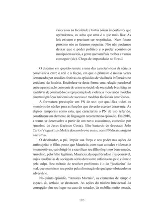 esses anos na faculdade e tantas coisas importantes que
aprendemos, eu acho que uma é a que mais fica: As
leis existem e precisam ser respeitadas. Num futuro
próximo nós as faremos respeitar. Nós não podemos
deixar que o poder político e o poder econômico
manipulem as leis, a gente quer um País melhor e vamos
conseguir (sic). Chega de impunidade no Brasil.
O discurso em questão remete a uma das características da série, a
convivência entre o real e a ficção, em que o primeiro é muitas vezes
demarcado por ocasiões festivas ou episódios de violência infiltrados no
cotidiano da história. Estabelece-se desta forma uma relação paradoxal
entre a penetração crescente do crime no tecido da sociedade brasileira, as
tentativas de combatê-lo e a representação de violência mesclando modelos
cinematográficos nacionais de sucesso e modelos ficcionais americanos.
A formatura pressupõe um PN de uso que qualifica todos os
membros do núcleo para as funções que deverão exercer doravante. As
elipses temporais como esta, que caracteriza o PN de uso referido,
constituem um elemento de linguagem recorrente no episódio. Em 2010,
a trama se desenvolve a partir de um novo assassinato, cometido por
Anselmo de Jesus (Jackson Costa), filho bastardo do deputado João
Carlos Viegas (Luis Melo), desenvolve-se assim, o antiPN do antissujeito
narrativo.
O destinador, o pai, impõe sua força e seu poder nas ações do
antissujeito, o filho, posto que Maurício, com suas atitudes violentas e
intempestivas, vai obrigá-lo a sacrificar seu filho ilegítimo bem-amado,
Anselmo, pelo filho legítimo, Maurício, desequilibrado e irresponsável,
cujas tendências de sociopata serão doravante enfatizadas pelo ciúme e
pela culpa. Seu método de resolver problemas é o do “justiceiro” do
mal, que mantém o seu poder pela eliminação de qualquer obstáculo ou
adversário.
No quinto episódio, “Amores Mortais”, os elementos de tempo e
espaço do seriado se destacam. As ações do núcleo intelectual da
corrupção têm seu lugar na casa do senador, de mobília muito pesada,

185

 