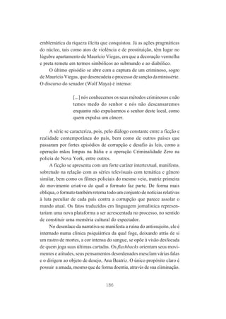 emblemática da riqueza ilícita que conquistou. Já as ações pragmáticas
do núcleo, tais como atos de violência e de prostituição, têm lugar no
lúgubre apartamento de Maurício Viegas, em que a decoração vermelha
e preta remete em termos simbólicos ao submundo e ao diabólico.
O último episódio se abre com a captura de um criminoso, sogro
de Maurício Viegas, que desencadeia o processo de sanção da minissérie.
O discurso do senador (Wolf Maya) é intenso:
[...] nós conhecemos os seus métodos criminosos e não
temos medo do senhor e nós não descansaremos
enquanto não expulsarmos o senhor deste local, como
quem expulsa um câncer.
A série se caracteriza, pois, pelo diálogo constante entre a ficção e
realidade contemporânea do país, bem como de outros países que
passaram por fortes episódios de corrupção e desafio às leis, como a
operação mãos limpas na Itália e a operação Criminalidade Zero na
polícia de Nova York, entre outros.
A ficção se apresenta com um forte caráter intertextual, manifesto,
sobretudo na relação com as séries televisuais com temática e gênero
similar, bem como os filmes policiais do mesmo veio, matriz primeira
do movimento criativo do qual o formato faz parte. De forma mais
oblíqua, o formato também retoma todo um conjunto de notícias relativas
à luta peculiar de cada país contra a corrupção que parece assolar o
mundo atual. Os fatos traduzidos em linguagem jornalística representariam uma nova plataforma a ser acrescentada no processo, no sentido
de constituir uma memória cultural do espectador.
No desenlace da narrativa se manifesta a ruína do antissujeito, ele é
internado numa clínica psiquiátrica da qual foge, deixando atrás de si
um rastro de mortes, a cor intensa do sangue, se opõe à visão desfocada
de quem joga suas últimas cartadas. Os flashbacks orientam seus movimentos e atitudes, seus pensamentos desordenados mesclam várias falas
e o dirigem ao objeto de desejo, Ana Beatriz. O único propósito claro é
possuir a amada, mesmo que de forma doentia, através de sua eliminação.

186

 