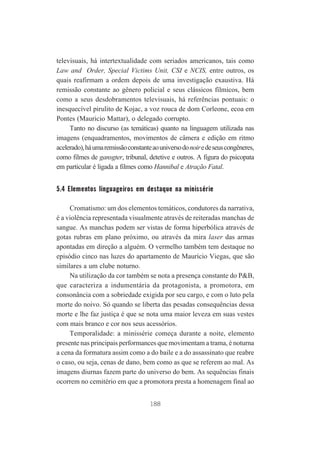 televisuais, há intertextualidade com seriados americanos, tais como
Law and Order, Special Victims Unit, CSI e NCIS, entre outros, os
quais reafirmam a ordem depois de uma investigação exaustiva. Há
remissão constante ao gênero policial e seus clássicos fílmicos, bem
como a seus desdobramentos televisuais, há referências pontuais: o
inesquecível pirulito de Kojac, a voz rouca de dom Corleone, ecoa em
Pontes (Mauricio Mattar), o delegado corrupto.
Tanto no discurso (as temáticas) quanto na linguagem utilizada nas
imagens (enquadramentos, movimentos de câmera e edição em ritmo
acelerado), há uma remissão constante ao universo do noir e de seus congêneres,
como filmes de gansgter, tribunal, detetive e outros. A figura do psicopata
em particular é ligada a filmes como Hannibal e Atração Fatal.

5.4 Elementos linguageiros em destaque na minissérie
Cromatismo: um dos elementos temáticos, condutores da narrativa,
é a violência representada visualmente através de reiteradas manchas de
sangue. As manchas podem ser vistas de forma hiperbólica através de
gotas rubras em plano próximo, ou através da mira laser das armas
apontadas em direção a alguém. O vermelho também tem destaque no
episódio cinco nas luzes do apartamento de Maurício Viegas, que são
similares a um clube noturno.
Na utilização da cor também se nota a presença constante do P&B,
que caracteriza a indumentária da protagonista, a promotora, em
consonância com a sobriedade exigida por seu cargo, e com o luto pela
morte do noivo. Só quando se liberta das pesadas consequências dessa
morte e lhe faz justiça é que se nota uma maior leveza em suas vestes
com mais branco e cor nos seus acessórios.
Temporalidade: a minissérie começa durante a noite, elemento
presente nas principais performances que movimentam a trama, é noturna
a cena da formatura assim como a do baile e a do assassinato que reabre
o caso, ou seja, cenas de dano, bem como as que se referem ao mal. As
imagens diurnas fazem parte do universo do bem. As sequências finais
ocorrem no cemitério em que a promotora presta a homenagem final ao
188

 