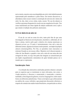 noivo morto, encerra com essa despedida um ciclo vital simbolicamente
representado pelo amanhecer e pelas flores. Em termos discursivos, a
alternância claro-escuro remete à construção do universo de valores da
série: lei, dia, claro versus crime, noite, escuro. No uso da câmera se
verifica a presença frequente de steadycam nas sequências de ação. Tais
cenas manifestam um ritmo rápido de edição condizente com a ação e
que remete à tradição dos policiais americanos.

5.5 O ver dentro de um outro ver
O ato de ver está no cerne da série, tanto pelo fato de que uma
investigação se baseia no ato de procurar, encontrar e, sobretudo, de ver
fatos e pistas, motivo pelo qual o detetive do cinema americano se
chamava private eye. O outro é insistentemente visto sob a mira de
diferentes armas, algumas de alcance muito potente, um duplo da própria
câmera cinematográfica. Por fim, os episódios mais marcantes se
reiteram fixando-se em nossos olhos. Maurício revê obsessivamente o
vídeo de Ana Beatriz e quando a tem sob a mira de sua arma não tem
coragem de atirar, ou seja, boa parte das imagens se caracterizam por
um duplo enquadramento sintomático do quão fechado parece ser o
mundo que se representa.

Considerações finais
A avaliação das minisséries analisadas permite chamar a atenção
para os aspectos que se mostraram os mais relevantes, tais como: a
visada narrativa; o discurso; a enunciação; o enunciado; a intertextualidade; a bricolagem de gêneros; recursos linguageiros; todos manifestos em diferentes plataformas. Trata-se de tópicos que sobressaíram
na análise do corpus referido e que propiciam discussões ulteriores a
respeito do estatuto dos audiovisuais brasileiros, em particular as séries.

189

 