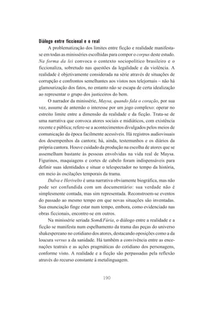 Diálogo entre ficcional e o real
A problematização dos limites entre ficção e realidade manifestase em todas as minisséries escolhidas para compor o corpus deste estudo.
Na forma da lei convoca o contexto sociopolítico brasileiro e o
ficcionaliza, sobretudo nas questões da legalidade e da violência. A
realidade é objetivamente considerada na série através de situações de
corrupção e confrontos semelhantes aos vistos nos telejornais – não há
glamourização dos fatos, no entanto não se escapa de certa idealização
ao representar o grupo dos justiceiros do bem.
O narrador da minissérie, Maysa, quando fala o coração, por sua
vez, assume de antemão o interesse por um jogo complexo: operar no
estreito limite entre a dimensão da realidade e da ficção. Trata-se de
uma narrativa que convoca atores sociais e midiáticos, com existência
recente e pública; refere-se a acontecimentos divulgados pelos meios de
comunicação da época facilmente acessíveis. Há registros audiovisuais
dos desempenhos da cantora; há, ainda, testemunhos e os diários da
própria cantora. Houve cuidado da produção na escolha de atores que se
assemelham bastante às pessoas envolvidas na vida real de Maysa.
Figurinos, maquiagens e cortes de cabelo foram indispensáveis para
definir suas identidades e situar o telespectador no tempo da história,
em meio às oscilações temporais da trama.
Dalva e Herivelto é uma narrativa obviamente biográfica, mas não
pode ser confundida com um documentário: sua verdade não é
simplesmente contada, mas sim representada. Reconstroem-se eventos
do passado ao mesmo tempo em que novas situações são inventadas.
Sua enunciação finge estar num tempo, embora, como evidenciado nas
obras ficcionais, encontre-se em outros.
Na minissérie seriada Som&Fúria, o diálogo entre a realidade e a
ficção se manifesta num espelhamento da trama das peças do universo
shakespereano no cotidiano dos atores, destacando oposições como a da
loucura versus a da sanidade. Há também a convivência entre as encenações teatrais e as ações pragmáticas do cotidiano dos personagens,
conforme visto. A realidade e a ficção são perpassadas pela reflexão
através do recurso constante à metalinguagem.

190

 