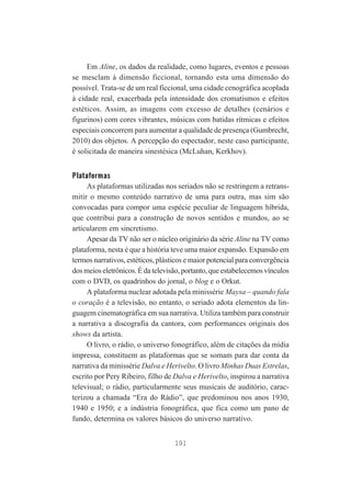 Em Aline, os dados da realidade, como lugares, eventos e pessoas
se mesclam à dimensão ficcional, tornando esta uma dimensão do
possível. Trata-se de um real ficcional, uma cidade cenográfica acoplada
à cidade real, exacerbada pela intensidade dos cromatismos e efeitos
estéticos. Assim, as imagens com excesso de detalhes (cenários e
figurinos) com cores vibrantes, músicas com batidas rítmicas e efeitos
especiais concorrem para aumentar a qualidade de presença (Gumbrecht,
2010) dos objetos. A percepção do espectador, neste caso participante,
é solicitada de maneira sinestésica (McLuhan, Kerkhov).

Plataformas
As plataformas utilizadas nos seriados não se restringem a retransmitir o mesmo conteúdo narrativo de uma para outra, mas sim são
convocadas para compor uma espécie peculiar de linguagem híbrida,
que contribui para a construção de novos sentidos e mundos, ao se
articularem em sincretismo.
Apesar da TV não ser o núcleo originário da série Aline na TV como
plataforma, nesta é que a história teve uma maior expansão. Expansão em
termos narrativos, estéticos, plásticos e maior potencial para convergência
dos meios eletrônicos. É da televisão, portanto, que estabelecemos vínculos
com o DVD, os quadrinhos do jornal, o blog e o Orkut.
A plataforma nuclear adotada pela minissérie Maysa – quando fala
o coração é a televisão, no entanto, o seriado adota elementos da linguagem cinematográfica em sua narrativa. Utiliza também para construir
a narrativa a discografia da cantora, com performances originais dos
shows da artista.
O livro, o rádio, o universo fonográfico, além de citações da mídia
impressa, constituem as plataformas que se somam para dar conta da
narrativa da minissérie Dalva e Herivelto. O livro Minhas Duas Estrelas,
escrito por Pery Ribeiro, filho de Dalva e Herivelto, inspirou a narrativa
televisual; o rádio, particularmente seus musicais de auditório, caracterizou a chamada “Era do Rádio”, que predominou nos anos 1930,
1940 e 1950; e a indústria fonográfica, que fica como um pano de
fundo, determina os valores básicos do universo narrativo.
191

 