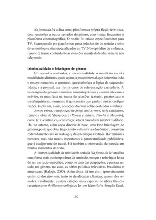 Na forma da lei utiliza como plataforma a própria ficção televisiva,
com remissões a outros seriados do gênero, com visitas frequentes à
plataforma cinematográfica. O roteiro foi criado especificamente para
TV. Sua expansão por plataformas passa pelo hot site do seriado e pelos
diversos blogs e sites especializados em TV. Nos episódios de violência,
remete de forma contundente às situações manifestadas diariamente nos
telejornais.

Intertextualidade e bricolagem de gêneros
Nos seriados analisados, a intertextualidade se manifesta em três
modalidades distintas, quais sejam, a procedimental, que determina todo
o escopo narrativo; a estrutural, que estabelece a lógica da sequencialidade; e a pontual, que ilustra casos de referenciação exemplares. A
bricolagem de gêneros literários, cinematográficos e mesmo televisuais
prévios, se manifesta na trama de relações textuais, paratextuais e
metalinguísticas, mormente fragmentárias que ganham novas configurações. Implicam, assim, acepções diversas sobre conteúdos similares.
Som & Fúria, transposição de Slings and Arrows, série canadense,
remete à obra de Shakespeare (Romeu e Julieta, Hamlet e Macbeth),
como texto central, cuja construção é toda baseada na intertextualidade.
Há, no entanto, além dessa diretriz de base, uma forte bricolagem de
gêneros, posto que obras trágicas são vistas através do cômico e convivem
reiteradamente com os making of das encenações teatrais. Há remissões
menores, mas não menos importantes à paratextualidade publicitária,
que é coadjuvante do teatral. Há também a intervenção da paródia em
muitos momentos do texto.
A intertextualidade da minissérie-seriada Na forma da lei atualiza
uma forma mais contemporânea de remissão, em que a referência deixa
de ser um texto específico, como no caso das adaptações, e passa a ser
todo um gênero, no caso, as séries policiais televisivas brasileiras e
americanas (Balogh, 2005). Além disso, há um claro aproveitamento
estilístico dos film noir, tanto os das décadas clássicas, quanto dos remakes. Finalmente, existem citações mais esparsas de obras fílmicas
recentes como thrillers psicológicos do tipo Hannibal e Atração Fatal.
192

 