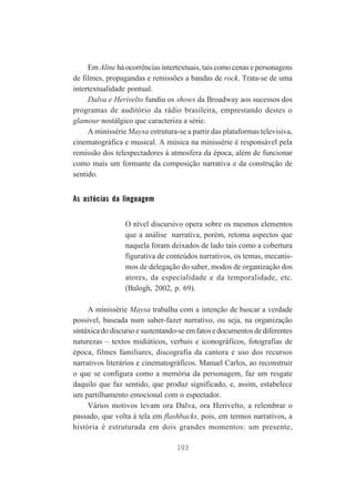 Em Aline há ocorrências intertextuais, tais como cenas e personagens
de filmes, propagandas e remissões a bandas de rock. Trata-se de uma
intertextualidade pontual.
Dalva e Herivelto fundiu os shows da Broadway aos sucessos dos
programas de auditório da rádio brasileira, emprestando destes o
glamour nostálgico que caracteriza a série.
A minissérie Maysa estrutura-se a partir das plataformas televisiva,
cinematográfica e musical. A música na minissérie é responsável pela
remissão dos telespectadores à atmosfera da época, além de funcionar
como mais um formante da composição narrativa e da construção de
sentido.

As astúcias da linguagem
O nível discursivo opera sobre os mesmos elementos
que a análise narrativa, porém, retoma aspectos que
naquela foram deixados de lado tais como a cobertura
figurativa de conteúdos narrativos, os temas, mecanismos de delegação do saber, modos de organização dos
atores, da especialidade e da temporalidade, etc.
(Balogh, 2002, p. 69).
A minissérie Maysa trabalha com a intenção de buscar a verdade
possível, baseada num saber-fazer narrativo, ou seja, na organização
sintáxica do discurso e sustentando-se em fatos e documentos de diferentes
naturezas – textos midiáticos, verbais e iconográficos, fotografias de
época, filmes familiares, discografia da cantora e uso dos recursos
narrativos literários e cinematográficos. Manuel Carlos, ao reconstruir
o que se configura como a memória da personagem, faz um resgate
daquilo que faz sentido, que produz significado, e, assim, estabelece
um partilhamento emocional com o espectador.
Vários motivos levam ora Dalva, ora Herivelto, a relembrar o
passado, que volta à tela em flashbacks, pois, em termos narrativos, a
história é estruturada em dois grandes momentos: um presente,
193

 