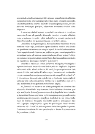 apresentado visualmente por um filtro azulado no qual se conta a história
e os protagonistas aparecem já envelhecidos; outro apresenta o passado,
veiculado com filtro amarelo-dourado, no qual os protagonistas, levados
por uma motivação qualquer, relembram momentos de suas vidas
pregressas.
A narrativa criada é bastante verossímil e envolvente e, em alguns
momentos, leva o telespectador à imersão; ou seja, a vivenciar a história
como se estivesse presente – não é nada difícil se imiscuir na plateia da
Rádio Nacional ou no Quitandinha para ouvir Dalva cantar.
Um aspecto da fragmentação de Aline consiste no tratamento de uma
narrativa veloz e ágil, com cortes rápidos como se fosse de uma estória
em quadrinhos e seu aspecto de colagem a partir de remissões intertextuais.
Outro aspecto é aquele discutido por Jenkins, no qual a narrativa possibilita
a entrada de textos advindos de outras plataformas. Como lembra Fechine,
encontramos uma coincidência entre a lógica da organização dos produtos
e a organização do processo narrativo e discursivo.
Extraída da tirinha de jornal, composta de alguns personagens e
algumas temáticas, a narrativa tem limites para sua ampliação. Segundo
o diretor da série, Mauricio Farias, há restrições para apresentar o lado
picante de Aline na televisão. Ele observa que “camadas mais reacionárias
e conservadoras ficariam incomodadas com os temas polêmicos da série”.
O percurso que demonstra de certa forma os limites da transposição de
temas de uma plataforma como o periódico e os quadrinhos para a TV,
uma plataforma aberta para um público mais amplo.
Na forma da lei recorre a um estratagema para nos dar uma forte
impressão de realidade, importante no desenvolvimento da trama, qual
seja, a utilização de steadycam nas cenas de ação policial aproximandose à gramática fílmica americana, performances que remetem a elementos
temáticos opositivos como o mundo da legalidade e o do crime, traduzidos em termos de fotografia nos moldes estéticos consagrados pelo
noir. A própria composição de alguns dos personagens remete a características e até a “cacos” de personagens de séries consagradas do gênero.
Em termos de realismo, há uma aproximação às formas de representação
do jornalismo policial.

194

 