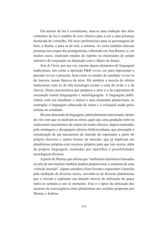 Em termos de luz e cromatismo, nota-se uma tradução dos altos
contrastes de luz e sombra do noir clássico para a cor e uma presença
destacada do vermelho. Há luzes preferenciais para os personagens do
bem, a diurna, e para as do mal, a noturna. As cores também marcam
presença nas roupas dos protagonistas, sobretudo em Ana Beatriz, e, em
muitos casos, sinalizam estados de espírito ou enunciados de estado
narrativo de conjunção ou disjunção com o objeto de desejo.
Som & Fúria, por sua vez, retoma alguns elementos de linguagem
tradicionais, tais como a oposição P&B versus cor para representar o
passado versus o presente, bem como os estados de sanidade versus os
de loucura, temas básicos da série. Há também a mescla de efeitos
tradicionais com os de alta tecnologia (como a cena do avião e a da
chuva). Outra característica que perpassa a série é a da copresença de
encenação teatral (linguagem) e metalinguagem. A linguagem publicitária, com sua imediatez e síntese e seus elementos paratextuais, se
contrapõe à linguagem rebuscada do teatro e à coloquial usada pelos
artistas no cotidiano.
Há uma dimensão da linguagem, particularmente interessante, dentro
do viés com que se analisam as séries, qual seja, uma gradação entre os
tradicionais mecanismos de catarse do teatro clássico, depois retomados
pela montagem e decupagem clássica hollywoodiana, que pressupõe a
estruturação de um mecanismo de imersão do espectador a partir do
próprio discurso e outras formas de imersão, que já implicam em
plataformas próprias com recursos próprios para que isto ocorra, além
da própria linguagem, mediados por aparelhos e possibilidades
tecnológicas diversas.
A partir de Murray que afirma que “ambientes eletrônicos baseados
na tela de um monitor também podem proporcionar a estrutura de uma
visita de imersão”, alguns seriados (Aline) levam o espectador à imersão
pela mediação de diversos meios, servindo-se de diversas plataformas
que o cercam e capturam sua atenção através da utilização de quase
todos os sentidos a um só momento. Esse é o ápice da utilização dos
recursos de convergência entre plataformas nos sentidos propostos por
Murray e Jenkins.

195

 