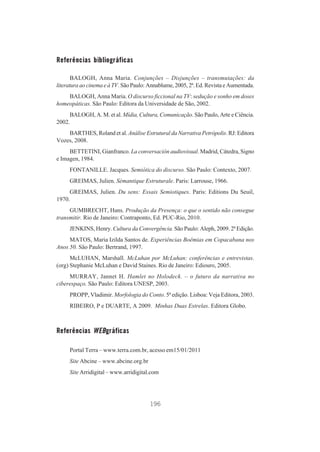 Referências bibliográficas
BALOGH, Anna Maria. Conjunções – Disjunções – transmutações: da
literatura ao cinema e à TV. São Paulo: Annablume, 2005, 2ª. Ed. Revista e Aumentada.
BALOGH, Anna Maria. O discurso ficcional na TV: sedução e sonho em doses
homeopáticas. São Paulo: Editora da Universidade de São, 2002.
BALOGH, A. M. et al. Mídia, Cultura, Comunicação. São Paulo, Arte e Ciência.
2002.
BARTHES, Roland et al. Análise Estrutural da Narrativa Petrópolis. RJ: Editora
Vozes, 2008.
BETTETINI, Gianfranco. La conversación audiovisual. Madrid, Cátedra, Signo
e Imagen, 1984.
FONTANILLE. Jacques. Semiótica do discurso. São Paulo: Contexto, 2007.
GREIMAS, Julien. Sémantique Estruturale. Paris: Larrouse, 1966.
GREIMAS, Julien. Du sens: Essais Semiotiques. Paris: Editions Du Seuil,
1970.
GUMBRECHT, Hans. Produção da Presença: o que o sentido não consegue
transmitir. Rio de Janeiro: Contraponto, Ed. PUC-Rio, 2010.
JENKINS, Henry. Cultura da Convergência. São Paulo: Aleph, 2009. 2ª Edição.
MATOS, Maria Izilda Santos de. Experiências Boêmias em Copacabana nos
Anos 50. São Paulo: Bertrand, 1997.
McLUHAN, Marshall. McLuhan por McLuhan: conferências e entrevistas.
(org) Stephanie McLuhan e David Staines. Rio de Janeiro: Ediouro, 2005.
MURRAY, Jannet H. Hamlet no Holodeck. – o futuro da narrativa no
ciberespaço. São Paulo: Editora UNESP, 2003.
PROPP, Vladimir. Morfologia do Conto. 5ª edição. Lisboa: Veja Editora, 2003.
RIBEIRO, P e DUARTE, A 2009. Minhas Duas Estrelas. Editora Globo.

Referências WEBgráficas
Portal Terra – www.terra.com.br, acesso em15/01/2011
Site Abcine – www.abcine.org.br
Site Arridigital – www.arridigital.com

196

 