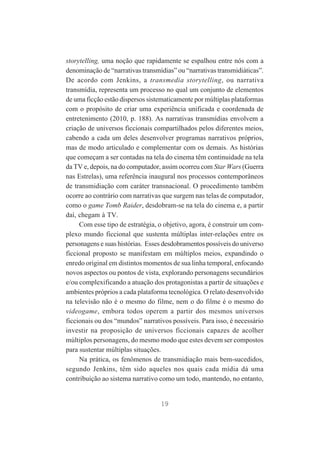 storytelling, uma noção que rapidamente se espalhou entre nós com a
denominação de “narrativas transmídias” ou “narrativas transmidiáticas”.
De acordo com Jenkins, a transmedia storytelling, ou narrativa
transmídia, representa um processo no qual um conjunto de elementos
de uma ficção estão dispersos sistematicamente por múltiplas plataformas
com o propósito de criar uma experiência unificada e coordenada de
entretenimento (2010, p. 188). As narrativas transmídias envolvem a
criação de universos ficcionais compartilhados pelos diferentes meios,
cabendo a cada um deles desenvolver programas narrativos próprios,
mas de modo articulado e complementar com os demais. As histórias
que começam a ser contadas na tela do cinema têm continuidade na tela
da TV e, depois, na do computador, assim ocorreu com Star Wars (Guerra
nas Estrelas), uma referência inaugural nos processos contemporâneos
de transmidiação com caráter transnacional. O procedimento também
ocorre ao contrário com narrativas que surgem nas telas de computador,
como o game Tomb Raider, desdobram-se na tela do cinema e, a partir
daí, chegam à TV.
Com esse tipo de estratégia, o objetivo, agora, é construir um complexo mundo ficcional que sustenta múltiplas inter-relações entre os
personagens e suas histórias. Esses desdobramentos possíveis do universo
ficcional proposto se manifestam em múltiplos meios, expandindo o
enredo original em distintos momentos de sua linha temporal, enfocando
novos aspectos ou pontos de vista, explorando personagens secundários
e/ou complexificando a atuação dos protagonistas a partir de situações e
ambientes próprios a cada plataforma tecnológica. O relato desenvolvido
na televisão não é o mesmo do filme, nem o do filme é o mesmo do
videogame, embora todos operem a partir dos mesmos universos
ficcionais ou dos “mundos” narrativos possíveis. Para isso, é necessário
investir na proposição de universos ficcionais capazes de acolher
múltiplos personagens, do mesmo modo que estes devem ser compostos
para sustentar múltiplas situações.
Na prática, os fenômenos de transmidiação mais bem-sucedidos,
segundo Jenkins, têm sido aqueles nos quais cada mídia dá uma
contribuição ao sistema narrativo como um todo, mantendo, no entanto,

19

 