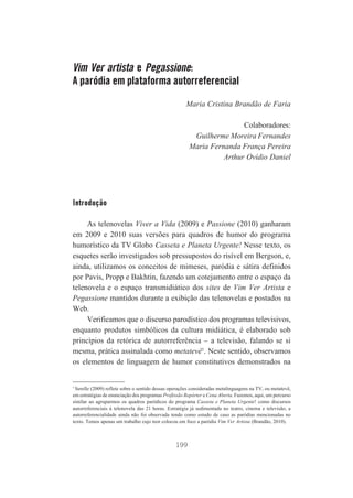Vim Ver artista e Pegassione:
A paródia em plataforma autorreferencial
Maria Cristina Brandão de Faria
Colaboradores:
Guilherme Moreira Fernandes
Maria Fernanda França Pereira
Arthur Ovídio Daniel

Introdução
As telenovelas Viver a Vida (2009) e Passione (2010) ganharam
em 2009 e 2010 suas versões para quadros de humor do programa
humorístico da TV Globo Casseta e Planeta Urgente! Nesse texto, os
esquetes serão investigados sob pressupostos do risível em Bergson, e,
ainda, utilizamos os conceitos de mimeses, paródia e sátira definidos
por Pavis, Propp e Bakhtin, fazendo um cotejamento entre o espaço da
telenovela e o espaço transmidiático dos sites de Vim Ver Artista e
Pegassione mantidos durante a exibição das telenovelas e postados na
Web.
Verificamos que o discurso parodístico dos programas televisivos,
enquanto produtos simbólicos da cultura midiática, é elaborado sob
princípios da retórica de autorreferência – a televisão, falando se si
mesma, prática assinalada como metatevê1. Neste sentido, observamos
os elementos de linguagem de humor constitutivos demonstrados na

1

Serelle (2009) reflete sobre o sentido dessas operações consideradas metalinguagens na TV, ou metatevê,
em estratégias de enunciação dos programas Profissão Repórter e Cena Aberta. Fazemos, aqui, um percurso
similar ao agruparmos os quadros paródicos do programa Casseta e Planeta Urgente! como discursos
autorreferenciais à telenovela das 21 horas. Estratégia já sedimentada no teatro, cinema e televisão, a
autorreferencialidade ainda não foi observada tendo como estudo de caso as paródias mencionadas no
texto. Temos apenas um trabalho cujo teor colocou em foco a paródia Vim Ver Artista (Brandão, 2010).

199

 
