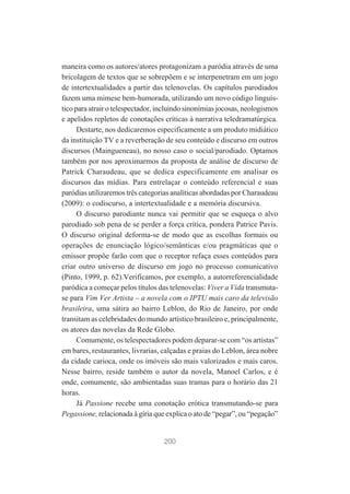 maneira como os autores/atores protagonizam a paródia através de uma
bricolagem de textos que se sobrepõem e se interpenetram em um jogo
de intertextualidades a partir das telenovelas. Os capítulos parodiados
fazem uma mimese bem-humorada, utilizando um novo código linguístico para atrair o telespectador, incluindo sinonímias jocosas, neologismos
e apelidos repletos de conotações críticas à narrativa teledramatúrgica.
Destarte, nos dedicaremos especificamente a um produto midiático
da instituição TV e a reverberação de seu conteúdo e discurso em outros
discursos (Maingueneau), no nosso caso o social/parodiado. Optamos
também por nos aproximarmos da proposta de análise de discurso de
Patrick Charaudeau, que se dedica especificamente em analisar os
discursos das mídias. Para entrelaçar o conteúdo referencial e suas
paródias utilizaremos três categorias analíticas abordadas por Charaudeau
(2009): o codiscurso, a intertextualidade e a memória discursiva.
O discurso parodiante nunca vai permitir que se esqueça o alvo
parodiado sob pena de se perder a força crítica, pondera Patrice Pavis.
O discurso original deforma-se de modo que as escolhas formais ou
operações de enunciação lógico/semânticas e/ou pragmáticas que o
emissor propõe farão com que o receptor refaça esses conteúdos para
criar outro universo de discurso em jogo no processo comunicativo
(Pinto, 1999, p. 62).Verificamos, por exemplo, a autorreferencialidade
paródica a começar pelos títulos das telenovelas: Viver a Vida transmutase para Vim Ver Artista – a novela com o IPTU mais caro da televisão
brasileira, uma sátira ao bairro Leblon, do Rio de Janeiro, por onde
transitam as celebridades do mundo artístico brasileiro e, principalmente,
os atores das novelas da Rede Globo.
Comumente, os telespectadores podem deparar-se com “os artistas”
em bares, restaurantes, livrarias, calçadas e praias do Leblon, área nobre
da cidade carioca, onde os imóveis são mais valorizados e mais caros.
Nesse bairro, reside também o autor da novela, Manoel Carlos, e é
onde, comumente, são ambientadas suas tramas para o horário das 21
horas.
Já Passione recebe uma conotação erótica transmutando-se para
Pegassione, relacionada à gíria que explica o ato de “pegar”, ou “pegação”

200

 