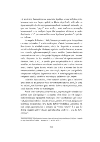 – é um termo frequentemente associado à prática sexual anônima entre
homossexuais, em lugares públicos. Outro significado utilizado em
algumas regiões é o de mero prazer sexual entre um casal: a situação em
que um homem “pega” uma mulher, sem nenhuma conotação
homossexual e em qualquer lugar. Os humoristas adotaram a escrita
duplicando o “s” para assemelharem-no à palavra “passione” – paixão,
em italiano.
Na acepção de Barthes (1964), Saussure pressentia que o sintagmático
e o associativo (isto é, o sistemático para nós) deviam corresponder a
duas formas de atividade mental, saindo da Linguística e entrando no
território da Semiologia. Jakobson, seguindo a análise barthiana, retomou
essa extensão, aplicando a oposição entre a metáfora (ordem do sistema)
e a metonímia (ordem do sintagma) a linguagens não linguísticas: “teremos
então ‘discursos’ de tipo metafórico e ‘discursos’ de tipo metonímico”
(Barthes, 1964, p. 65). A paródia pode ser percebida ora à ordem da
metáfora, no domínio das associações substitutivas; ora à ordem da metonímia, como a figura de uma retórica que utiliza a palavra fora de seu
contexto semântico normal por ter uma relação objetiva, de contiguidade,
sempre com o objetivo de provocar o riso. A metalinguagem será usada
sempre no sentido de crítica, na definição de Haroldo de Campos.
Inferimos nessa análise, como veremos adiante, que as imitações
aproximam-se do grotesco ou de travestimentos (Pavis, 1999, p. 278).
No entanto, verificaremos que a paródia exibe o objeto parodiado, mas,
à sua maneira, presta-lhe homenagem.
Assim como os títulos das telenovelas, as personagens também irão
ganhar suas configurações caricatas com novas decodificações
humorísticas que repercutem nos blogs e sites. Os estudos de Lev Manovich, russo radicado nos Estados Unidos, crítico, professor, pesquisador
na área de novas mídias e arte digital da Universidade da Califórnia, em
San Diego, apontam para o conceito de “remix culture”. É o que ele
define e recente entrevista em que fala sobre seu livro A era da Infoestética2:
2
Entrevista a Cícero Silva. Disponível em http://pphp.uol.com.br/tropico/html/textos/2928,1.shl .Ver ainda
em http://manovich.net/articles/ – acessado em 23 de abril de 2011.

201

 