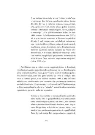 É um truísmo em relação a essa “cultura remix” que
vivemos nos dias de hoje. Atualmente, várias formas
de estilo de vida e culturais- música, moda, design,
arte, aplicações web, mídia criada pelos usuários,
comida - estão cheias de remixagens, fusões, colagens
e “mash-ups”. Se o pós-modernismo definia os anos
1980, o remix definitivamente domina os anos 2000 e
irá provavelmente continuar a dominar na próxima
década. A web contém uma variedade de culturas remix: remix de vídeos políticos, vídeos de música animê,
machinima, jornais alternativos, hacks de infraestrutura.
Também existe um número crescente de “mash-ups”
de softwares. A Wikipedia define um “mash-up” como
“um website ou aplicação que combina o conteúdo de
mais de uma fonte em uma experiência integrada”
(Silva, 2007, s/p).
Acreditamos que a cultura remix, sugerindo temas e discutindo
opiniões num cenário que está sendo configurado em via de mão dupla,
apela constantemente ao novo, pois “viver é estar de mudança para a
próxima novidade, com uma gama enorme de bens e serviços, para
todas as faixas e gostos, a seu alcance” (Santos, 1995, p. 88), e só resta
ao indivíduo escolher entre eles e combiná-los para marcar fortemente
sua individualidade. Neste sentido, Lev Manovich (2007) observa que
as diferentes mídias têm, não só se “mixado”, mas utilizado vocabulários
e gramáticas que antes andavam separados:
Tornou-se possível não só mixar diferentes conteúdos
numa mesma obra -o que é entendido pelo senso comum
como a maneira que se produz um remix-, mas também
mixar conteúdos em diferentes mídias e, mais importante do que isso, utilizá-los ao mesmo tempo com
técnicas que previamente pertenciam à especificidade
física de cada mídia. Em outras palavras, a partir de

202

 